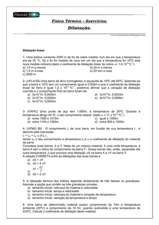 Dilatação linear
1- Uma bobina contendo 2000 m de fio de cobre medido num dia em que a temperatura
era de 35 °C. Se o fio for medido de novo em um dia que a temperatura for 10ºC esta
nova medida indicará (dado o coeficiente de dilatação linear do cobre α= 1,6.10-5
°C-1
):
a) 1,0 m a menos
b) 1,0 m a mais
c) 2000 m
d) 20 m a menos
e) 20 mm a mais
2- (UFLA-95) Uma barra de ferro homogênea, é aquecida de 10ºC até 60ºC. Sabendo-se
que a barra a 10ºC tem um comprimento igual a 5,000m e que o coeficiente da dilatação
linear do ferro é igual 1,2 x 10-6
ºC-1
, podemos afirmar que a variação de dilatação
ocorrida e o comprimento final da barra foram de:
a) 5x10-4
m; 5,0005m
b) 2x10-4
m; 5,0002m
c) 4x10-4
m; 5,0004m
d) 3x10-4
m; 5,0003m
e) 6x10-4
m; 5,0006m
3- (FAFIC) Uma ponte de aço tem 1.000m, à temperatura de 20ºC. Quando a
temperatura atingir 40 ºC, o seu comprimento estará: (dado α = 11 x 10-6
ºC-1
)
a) entre 1000 e 1010m
b) entre 1100 e 1200m
c) igual a 1000m
d) entre 900 e 1000m
4- (UFMG 99) . O comprimento L de uma barra, em função de sua temperatura t , é
descrito pela expressão
L = L0 + L0 α (t-t0 ) ,
sendo L0 o seu comprimento à temperatura t0 e α o coeficiente de dilatação do material
da barra.
Considere duas barras, X e Y, feitas de um mesmo material. A uma certa temperatura, a
barra X tem o dobro do comprimento da barra Y . Essas barras são, então, aquecidas até
outra temperatura, o que provoca uma dilatação ∆X na barra X e ∆Y na barra Y.
A relação CORRETA entre as dilatações das duas barras é
a) ∆X = ∆Y .
b) ∆X = 4 ∆Y
c)
d) ∆X = 2 ∆Y
5- A dilatação térmica dos sólidos depende diretamente de três fatores ou grandezas.
Assinale a opção que contém as três grandezas corretas:
a) tamanho inicial, natureza do material e velocidade
b) tamanho inicial, tempo e velocidade
c) tamanho inicial, natureza do material e variação da temperatura
d) tamanho inicial, variação da temperatura e tempo
6- Uma barra de determinado material possui comprimento de 10m à temperatura
ambiente (20ºC) e comprimento de 10,1m, quando submetida à uma temperatura de
220ºC. Calcule o coeficiente de dilatação deste material.
Física Térmica – Exercícios.
Dilatação.
 