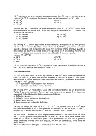 23- O volume de um bloco metálico sofre um aumento de 0,6% quando sua temperatura
varia de 200 °C. O coeficiente de dilatação linear médio desse metal, em °C-1
, vale
a) 1,0.10-5
b) 3,0.10-5
c) 1,0.10-4
d) 3,0.10-4
e) 3,0.10-3
24-(PUC MG 99) O coeficiente de dilatação linear do cobre é 17 x 10-6
ºC-1
. Então, uma
esfera de cobre de volume 1m3
, ao ter sua temperatura elevada de 1o
C, sofrerá um
acréscimo de volume de:
a) 0,0017 cm3
b) 0,0034 cm3
c) 0,0051 cm3
d) 17 cm3
e) 51 cm3
25- (Pucmg 97) O tanque de gasolina de um automóvel, de capacidade 60 litros, possui
um reservatório auxiliar de retorno com volume de 0,48 litros, que permanece vazio
quando o tanque está completamente cheio. Um motorista enche o tanque quando a
temperatura era de 20°C e deixa o automóvel exposto ao sol. A temperatura máxima que
o combustível pode alcançar, desprezando-se a dilatação do tanque, é igual a:
γgasolina = 2,0 x 10-4
°C-1
a) 60°C
b) 70°C
c) 80°C
d) 90°C
e) 100°C
26- Um cubo tem volume de 1m3
a 10ºC. Calcule o seu volume a 60ºC, sabendo-se que o
seu coeficiente de dilatação volumétrica vale 6x10-6
ºC-1
Dilatação dos líquidos
27- (UFOP-95) Um frasco de vidro, cujo volume é 1000 cm3
a 0ºC, está completamente
cheio de mercúrio a essa temperatura. Quando o conjunto é aquecido até 200ºC
transbordam 34 cm3
de mercúrio. Dado: coeficiente de dilatação volumétrica do mercúrio:
γ = 0,18.10-3
ºC-1
. Calcule:
a) o aumento de volume sofrido pelo mercúrio.
b) o coeficiente de dilatação linear do vidro.
28- (Pucmg 2007) Um recipiente de vidro está completamente cheio de um determinado
líquido. O conjunto é aquecido fazendo com que transborde um pouco desse líquido. A
quantidade de líquido transbordado representa a dilatação:
a) do líquido, apenas.
b) do líquido menos a dilatação do recipiente.
c) do recipiente, apenas.
d) do recipiente mais a dilatação do líquido
29- Um recipiente de vidro (γ = 5 x 10-6
ºC-1
), de volume igual a 100dm3
está
completamente cheio de álcool à temperatura ambiente (20 ºC). Ao ser aquecido a 60ºC,
nota-se que foram derramados 0,2dm3
. Calcule a dilatação real do líquido.
30- (Fgv 2001) O dono de um posto de gasolina recebeu 4000 L de combustível por volta
das 12 horas, quando a temperatura era de 35°C. Ao cair da tarde, uma massa polar
vinda do Sul baixou a temperatura para 15°C e permaneceu até que toda a gasolina
fosse totalmente vendida. Qual foi o prejuízo, em litros de combustível, que o dono do
posto sofreu?
(Dados: coeficiente de dilatação do combustível é de 1,0. 10-3
°C-1
)
 
