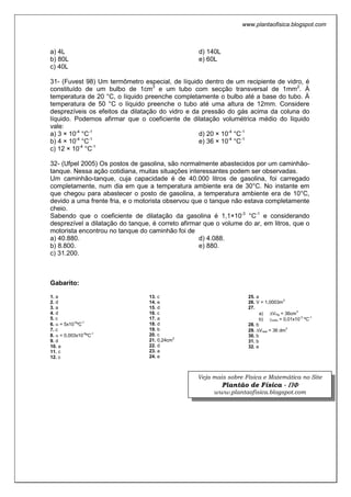 www.plantaofisica.blogspot.com
a) 4L
b) 80L
c) 40L
d) 140L
e) 60L
31- (Fuvest 98) Um termômetro especial, de líquido dentro de um recipiente de vidro, é
constituído de um bulbo de 1cm3
e um tubo com secção transversal de 1mm2
. À
temperatura de 20 °C, o líquido preenche completamente o bulbo até a base do tubo. À
temperatura de 50 °C o líquido preenche o tubo até uma altura de 12mm. Considere
desprezíveis os efeitos da dilatação do vidro e da pressão do gás acima da coluna do
líquido. Podemos afirmar que o coeficiente de dilatação volumétrica médio do líquido
vale:
a) 3 × 10-4
°C-1
b) 4 × 10-4
°C-1
c) 12 × 10-4
°C-1
d) 20 × 10-4
°C-1
e) 36 × 10-4
°C-1
32- (Ufpel 2005) Os postos de gasolina, são normalmente abastecidos por um caminhão-
tanque. Nessa ação cotidiana, muitas situações interessantes podem ser observadas.
Um caminhão-tanque, cuja capacidade é de 40.000 litros de gasolina, foi carregado
completamente, num dia em que a temperatura ambiente era de 30°C. No instante em
que chegou para abastecer o posto de gasolina, a temperatura ambiente era de 10°C,
devido a uma frente fria, e o motorista observou que o tanque não estava completamente
cheio.
Sabendo que o coeficiente de dilatação da gasolina é 1,1×10-3
°C-1
e considerando
desprezível a dilatação do tanque, é correto afirmar que o volume do ar, em litros, que o
motorista encontrou no tanque do caminhão foi de
a) 40.880.
b) 8.800.
c) 31.200.
d) 4.088.
e) 880.
Gabarito:
1. a
2. d
3. a
4. d
5. c
6. α = 5x10-5
ºC-1
7. c
8. α = 0,003x10-6
ºC-1
9. d
10. a
11. c
12. c
13. c
14. e
15. d
16. c
17. a
18. d
19. b
20. c
21. 0,24cm2
22. d
23. a
24. e
25. a
26. V = 1,0003m3
27.
a) ∆VHg = 36cm3
b) γvidro = 0,01x10-3
ºC-1
28. b
29. ∆Vreal = 36 dm3
30. b
31. b
32. e
Veja mais sobre Física e Matemática no Site
Plantão de Física - ΠΠΠΠΦΦΦΦ
www.plantaofisica.blogspot.com
 