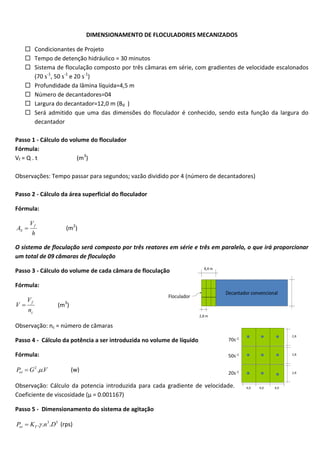 DIMENSIONAMENTO DE FLOCULADORES MECANIZADOS
 Condicionantes de Projeto
 Tempo de detenção hidráulico = 30 minutos
 Sistema de floculação composto por três câmaras em série, com gradientes de velocidade escalonados
(70 s-1, 50 s-1 e 20 s-1)
 Profundidade da lâmina líquida=4,5 m
 Número de decantadores=04
 Largura do decantador=12,0 m (Bd )
 Será admitido que uma das dimensões do floculador é conhecido, sendo esta função da largura do
decantador
Passo 1 - Cálculo do volume do floculador
Fórmula:
Vf = Q . t
(m3)
Observações: Tempo passar para segundos; vazão dividido por 4 (número de decantadores)
Passo 2 - Cálculo da área superficial do floculador
Fórmula:
AS 

Vf
h

(m2)

O sistema de floculação será composto por três reatores em série e três em paralelo, o que irá proporcionar
um total de 09 câmaras de floculação
Passo 3 - Cálculo do volume de cada câmara de floculação
Fórmula:

V

Vf
nc

(m3)

Observação: nc = número de câmaras
Passo 4 - Cálculo da potência a ser introduzida no volume de líquido
Fórmula:
Pot  G 2 ..V

(w)

Observação: Cálculo da potencia introduzida para cada gradiente de velocidade.
Coeficiente de viscosidade (µ = 0.001167)
Passo 5 - Dimensionamento do sistema de agitação
Pot  KT . .n3 .D5 (rps)

 