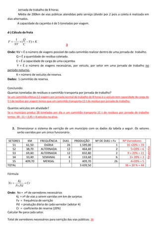 Jornada de trabalho de 8 horas
Média de 200km de vias públicas atendidas pelo serviço (dividir por 2 pois a coleta é realizada em
dias alternados.
A capacidade da caçamba é de 5 toneladas por viagem.
d-) Cálculo da frota
F

1
Q
( Y)  K
NV C

3

Onde: NV = É o número de viagens possível de cada caminhão realizar dentro de uma jornada de trabalho.
Q = É a quantidade de resíduo coletado.
C = É a capacidade de carga de uma caçamba.
Y = É o número de viagens necessárias, por veículo, por setor em uma jornada de trabalho no
período noturno.
K = número de veículos de reserva.
Dados: 1 caminhão de reserva.
Concluindo:
Quantas toneladas de resíduos o caminhão transporta por jornada de trabalho?
Se um caminhão efetua 2,2 viagens por jornada normal de trabalho de 8 horas e o veículo tem capacidade de carga de
5 t de resíduo por viagem temos que um caminhão transporta 11 t de resíduo por jornada de trabalho.

Quantos veículos em atividade?
Se o município produz 38 toneladas por dia e um caminhão transporta 11 t de resíduos por jornada de trabalho
temos: 38 : 11 = 3,45 = 4 veículos na ativa.

SETORES
S1
S2
S3
S4
S5
TOTAL

KM
61,50
38,70
69,40
33,40
409,70

FREQUÊNCIA
DIÁRIA
ALTERNADA
ALTERNADA
SEMANAL
MENSAL

DIAS
26
12
12
4
1

PRODUÇÃO
1.599,00
464,40
832,80
133,60
409,70
3.439,50

Fórmula
Nv 

Kj
 Cr
Fv.Pd

Onde: Nv = nº de varredores necessários
Kj = nº de vias a serem varridas em km de sarjetas
Fv = frequência de varrição
Pd = produção diária de cada varredor (adotar 4)
Cr = coeficiente de reserva (20%)
Calcular Nv para cada setor.
Total de varredores necessários para varrição das vias públicas: 36

Nº DE DIAS = Fv
1
2
2
6
26

Nº Varredores
16 +20% = 19
5+20% = 6
9 + 20% = 11
2+ 20% = 3
4+20% = 5
36 + 20 % = 44

Respostas

2. Dimensionar o sistema de varrição de um município com os dados da tabela a seguir. Os setores
serão varridos por um único funcionário.

 
