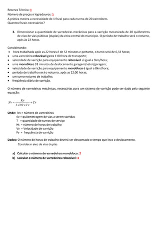 Reserva Técnica: 8
Número de praças e logradouros: 5
A prática mostra a necessidade de 1 fiscal para cada turma de 20 varredores.
Quantos fiscais necessários?
3. Dimensionar a quantidade de varredeiras mecânicas para a varrição mecanizada de 20 quilômetros
de eixo de vias públicas (duplas) da zona central do município. O período de trabalho será o noturno,
após às 22 horas.
Considerando:
 hora trabalhada após as 22 horas é de 52 minutos e portanto, o turno será de 6,33 horas;
 uma varredeira rebocável gasta 1:00 hora de transporte;
 velocidade de varrição para equipamento rebocável é igual a 3km/hora;
 uma monobloco 33 minutos de deslocamento garagem/setor/garagem;
 velocidade de varrição para equipamento monobloco é igual a 8km/hora;
 período de trabalho será o noturno, após as 22:00 horas;
 um turno noturno de trabalho;
 freqüência diária de varrição.
O número de varredeiras mecânicas, necessárias para um sistema de varrição pode ser dado pela seguinte
equação:
Nv 

Kv
 Cr
T .Ht.Vv.Fv

Onde: Nv = número de varredeiras
Kv = quilometragem de vias a serem varridas
T = quantidade de turnos de serviço
Ht = número de horas de trabalho
Vv = Velocidade de varrição
Fv = frequência de varrição
Dados: O número de horas de trabalho deverá ser descontado o tempo que leva o deslocamento.
Considerar eixo de vias duplas
a) Calcular o número de varredeiras monobloco: 2
b) Calcular o número de varredeiras rebocável: 4

 