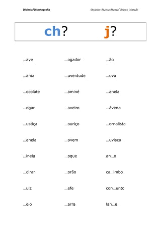 Dislexia/Disortografia               Docente: Marisa Manuel Branco Marado




                 ch?                           j?
…ave                     …ogador                …ão



…ama                     …uventude              …uva



…ocolate                 …aminé                 …anela



…ogar                    …aveiro                …ávena



…ustiça                  …ouriço                …ornalista



…anela                   …ovem                  …uvisco



…inela                   …oque                  an…o



…eirar                   …orão                  ca…imbo



…uiz                     …efe                   con…unto



…eio                     …arra                  lan…e
 