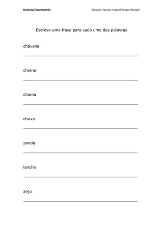 Dislexia/Disortografia              Docente: Marisa Manuel Branco Marado




          Escreve uma frase para cada uma das palavras



chávena

_______________________________________________



cheirar

_______________________________________________



chama

_______________________________________________



chuva

_______________________________________________



janela

_______________________________________________



lanche

_______________________________________________



anjo

_______________________________________________
 