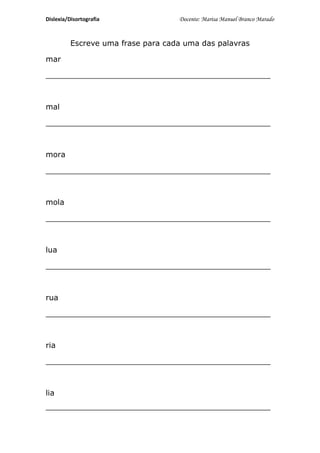Dislexia/Disortografia              Docente: Marisa Manuel Branco Marado


          Escreve uma frase para cada uma das palavras

mar

_______________________________________________



mal

_______________________________________________



mora

_______________________________________________



mola

_______________________________________________



lua

_______________________________________________



rua

_______________________________________________



ria

_______________________________________________



lia
_______________________________________________
 