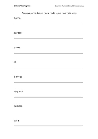 Dislexia/Disortografia              Docente: Marisa Manuel Branco Marado


          Escreve uma frase para cada uma das palavras

barco

_______________________________________________



caracol

_______________________________________________



arroz

_______________________________________________



rã

_______________________________________________



barriga

_______________________________________________



raquete

_______________________________________________



rúmero

_______________________________________________



cara
_______________________________________________
 
