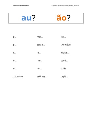 Dislexia/Disortografia              Docente: Marisa Manuel Branco Marado




           au?                            ão?

p…                       mel…                  feij…


p…                       carap…                …tomóvel


c…                       le…                   multid…


m…                       irm…                  comil…


m…                       lim…                  c…da


…tocarro                 estimaç…              capit…
 