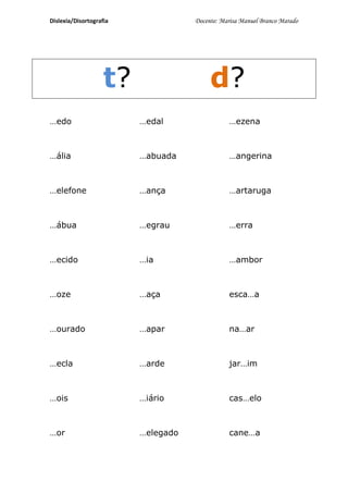 Dislexia/Disortografia              Docente: Marisa Manuel Branco Marado




                    t?                   d?
…edo                     …edal                 …ezena



…ália                    …abuada               …angerina



…elefone                 …ança                 …artaruga



…ábua                    …egrau                …erra



…ecido                   …ia                   …ambor



…oze                     …aça                  esca…a



…ourado                  …apar                 na…ar



…ecla                    …arde                 jar…im



…ois                     …iário                cas…elo



…or                      …elegado              cane…a
 