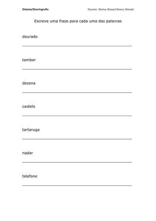 Dislexia/Disortografia              Docente: Marisa Manuel Branco Marado


          Escreve uma frase para cada uma das palavras



dourado

_______________________________________________



tambor

_______________________________________________



dezena

_______________________________________________



castelo

_______________________________________________



tartaruga

_______________________________________________



nadar

_______________________________________________



telefone

_______________________________________________
 
