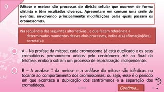 Mitose e meiose são processos de divisão celular que ocorrem de forma
distinta e têm resultados diversos. Apresentam em comum uma série de
eventos, envolvendo principalmente modificações pelas quais passam os
cromossomas.

Na sequência das seguintes alternativas , e que fazem referência a
   determinados momentos desses dois processos, indica a(s) afirmação(ões)
   correta(s):

A – Na profase da mitose, cada cromossoma já está duplicado e os seus
cromatídeos permanecem unidos pelo centrómero até ao final da
telofase, embora sofram um processo de espiralização independente.

B – A anafase I da meiose e a anáfase da mitose são idênticas no
tocante ao comportamento dos cromossomas, ou seja, esse é o período
em que acontece a duplicação dos centrómeros e a separação dos
cromatídeos.
                                IL 2011                 Continua…            10
 