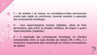 C – Na anafase I da meiose, os cromatídeos-irmãos permanecem
unidos pela região do centrómero, havendo somente a separação
dos cromossomas homólogos.

D – Uma espermatogónia humana (diplóide), célula da linha
germinativa, após sofrer as divisões meióticas, dá origem a quatro
espermatozóides (haplóides).

E – A duplicação dos cromossomas homólogos, na interfase
compreendida entre as duas divisões da meiose (MI e MII), é o
mecanismo responsável pela manutenção do número cromossómico
da espécie.

                             IL 2011                                 11
 