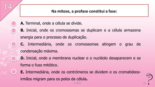 Na mitose, a profase constitui a fase:

A. Terminal, onde a célula se divide.
B. Inicial, onde os cromossomas se duplicam e a célula armazena
energia para o processo de duplicação.
C. Intermediária, onde os cromossomas atingem o grau de
condensação máxima.
D. Inicial, onde a membrana nuclear e o nucléolo desaparecem e se
forma o fuso mitótico.
E. Intermediária, onde os centrómeros se dividem e os cromatideos-
irmãos migram para os polos da célula.
                               IL 2011                               16
 