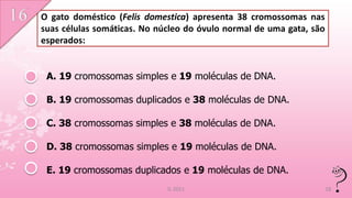 O gato doméstico (Felis domestica) apresenta 38 cromossomas nas
suas células somáticas. No núcleo do óvulo normal de uma gata, são
esperados:


 A. 19 cromossomas simples e 19 moléculas de DNA.

 B. 19 cromossomas duplicados e 38 moléculas de DNA.

 C. 38 cromossomas simples e 38 moléculas de DNA.

 D. 38 cromossomas simples e 19 moléculas de DNA.

 E. 19 cromossomas duplicados e 19 moléculas de DNA.
                             IL 2011                                 18
 