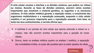 O ciclo celular envolve a interfase e as divisões celulares, que podem ser mitose
ou meiose. Durante as fases de divisões celulares, ocorrem vários eventos
importantes que envolvem o material genético, os organitos e as estruturas
celulares. O ciclo celular mitótico garante a reposição celular, o crescimento dos
organismos multicelulares e a reprodução assexuada, enquanto o ciclo celular
meiótico é um processo importante para a reprodução sexuada. Com base no
texto nos teus conhecimentos, é correto afirmar que:


A. A interfase é um período do ciclo celular que apenas antecede a mitose ou a
    meiose; nela não ocorrem eventos importantes para a geração de novas
    células.
B. Ocorre, tanto na anafase mitótica quanto na anafase I meiótica, a separação
    dos cromatideos-irmãos, os quais são puxados para os polos opostos da célula.

                                   IL 2011                  Continua…          19
 