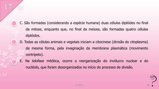 C. São formadas (considerando a espécie humana) duas células diplóides no final
   da mitose, enquanto que, no final da meiose, são formadas quatro células
   diplóides.
D. Todas as células animais e vegetais iniciam a citocinese (divisão do citoplasma)
   da mesma forma, pela invaginação da membrana plasmática (movimento
   centrípeto).
E. Na telofase mitótica, ocorre a reorganização do invólucro nuclear e do
   nucléolo, que foram desorganizados no início do processo de divisão.



                                    IL 2011                                       20
 