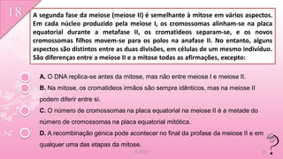 A segunda fase da meiose (meiose II) é semelhante à mitose em vários aspectos.
Em cada núcleo produzido pela meiose I, os cromossomas alinham-se na placa
equatorial durante a metafase II, os cromatideos separam-se, e os novos
cromossomas filhos movem-se para os polos na anafase II. No entanto, alguns
aspectos são distintos entre as duas divisões, em células de um mesmo indivíduo.
São diferenças entre a meiose II e a mitose todas as afirmações, excepto:

  A. O DNA replica-se antes da mitose, mas não entre meiose I e meiose II.
  B. Na mitose, os cromatideos irmãos são sempre idênticos, mas na meiose II
  podem diferir entre si.
  C. O número de cromossomas na placa equatorial na meiose II é a metade do
  número de cromossomas na placa equatorial mitótica.
  D. A recombinação génica pode acontecer no final da profase da meiose II e em
  qualquer uma das etapas da mitose.
                                   IL 2011                                     21
 