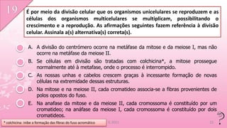 É por meio da divisão celular que os organismos unicelulares se reproduzem e as
              células dos organismos multicelulares se multiplicam, possibilitando o
              crescimento e a reprodução. As afirmações seguintes fazem referência à divisão
              celular. Assinala a(s) alternativa(s) correta(s).

                A. A divisão do centrómero ocorre na metáfase da mitose e da meiose I, mas não
                   ocorre na metáfase da meiose II.
                B. Se células em divisão são tratadas com colchicina*, a mitose prossegue
                   normalmente até à metafase, onde o processo é interrompido.
                C. As nossas unhas e cabelos crescem graças à incessante formação de novas
                   células na extremidade dessas estruturas.
                D. Na mitose e na meiose II, cada cromatideo associa-se a fibras provenientes de
                   polos opostos do fuso.
                E. Na anafase da mitose e da meiose II, cada cromossoma é constituído por um
                   cromatideo; na anáfase da meiose I, cada cromossoma é constituído por dois
                   cromatideos.
* colchicina: inibe a formação das fibras do fuso acromático   IL 2011                      22
 