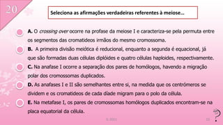 Seleciona as afirmações verdadeiras referentes à meiose…


A. O crossing over ocorre na profase da meiose I e caracteriza-se pela permuta entre
os segmentos das cromatideos irmãos do mesmo cromossoma.
B. A primeira divisão meiótica é reducional, enquanto a segunda é equacional, já
que são formadas duas células diplóides e quatro células haploides, respectivamente.
C. Na anafase I ocorre a separação dos pares de homólogos, havendo a migração
polar dos cromossomas duplicados.
D. As anafases I e II são semelhantes entre si, na medida que os centrómeros se
dividem e os cromatideos de cada díade migram para o polo da célula.
E. Na metafase I, os pares de cromossomas homólogos duplicados encontram-se na
placa equatorial da célula.
                                    IL 2011                                       23
 