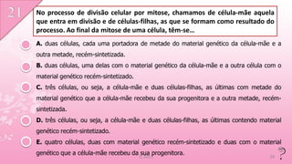 No processo de divisão celular por mitose, chamamos de célula-mãe aquela
que entra em divisão e de células-filhas, as que se formam como resultado do
processo. Ao final da mitose de uma célula, têm-se…
A. duas células, cada uma portadora de metade do material genético da célula-mãe e a
outra metade, recém-sintetizada.
B. duas células, uma delas com o material genético da célula-mãe e a outra célula com o
material genético recém-sintetizado.
C. três células, ou seja, a célula-mãe e duas células-filhas, as últimas com metade do
material genético que a célula-mãe recebeu da sua progenitora e a outra metade, recém-
sintetizada.
D. três células, ou seja, a célula-mãe e duas células-filhas, as últimas contendo material
genético recém-sintetizado.
E. quatro células, duas com material genético recém-sintetizado e duas com o material
genético que a célula-mãe recebeu da sua progenitora.
                                       IL 2011                                       24
 