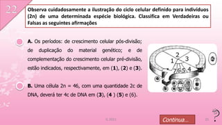 Observa cuidadosamente a ilustração do ciclo celular definido para indivíduos
(2n) de uma determinada espécie biológica. Classifica em Verdadeiras ou
Falsas as seguintes afirmações


A. Os períodos: de crescimento celular pós-divisão;
de   duplicação   do   material   genético;   e   de
complementação do crescimento celular pré-divisão,
estão indicados, respectivamente, em (1), (2) e (3).


B. Uma célula 2n = 46, com uma quantidade 2c de
DNA, deverá ter 4c de DNA em (3), (4 ) (5) e (6).



                                   IL 2011               Continua…         25
 