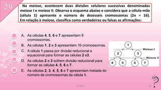 Na meiose, acontecem duas divisões celulares sucessivas denominadas
meiose I e meiose II. Observa o esquema abaixo e considera que a célula-mãe
(célula 1) apresente o número de dezesseis cromossomas (2n = 16).
Em relação à meiose, classifica como verdadeiras ou falsas as afirmações:


A. As células 4, 5, 6 e 7 apresentam 8
   cromossomas.
B. As células 1, 2 e 3 apresentam 16 cromossomas.
C. A célula 1 passa por divisão reducional e
   equacional para formar as células 2 e3.
D. As células 2 e 3 sofrem divisão reducional para
   formar as células 4, 5, 6 e 7.
E. As células 2, 3, 4, 5, 6 e 7 apresentam metade do
   número de cromossomas da célula 1.

                                  IL 2011                                 33
 