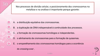 Nos processos de divisão celular, o posicionamento dos cromossomas na
           metafase e na anafase é importante porque garante:




A. a distribuição equitativa dos cromossomas.

B. a duplicação de DNA indispensável à continuidade dos processos.

C. a formação de cromossomas homólogos e independentes.

D. o alinhamento de cromossomas para a formação de quiasmas.

E. o emparelhamento dos cromossomas homólogos para a ocorrência

   do crossing-over .
                                 IL 2011                                  34
 