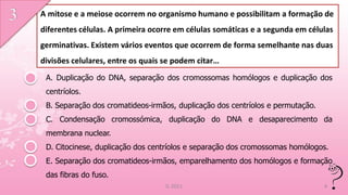 A mitose e a meiose ocorrem no organismo humano e possibilitam a formação de
diferentes células. A primeira ocorre em células somáticas e a segunda em células
germinativas. Existem vários eventos que ocorrem de forma semelhante nas duas
divisões celulares, entre os quais se podem citar…
 A. Duplicação do DNA, separação dos cromossomas homólogos e duplicação dos
 centríolos.
 B. Separação dos cromatideos-irmãos, duplicação dos centríolos e permutação.
 C. Condensação cromossómica, duplicação do DNA e desaparecimento da
 membrana nuclear.
 D. Citocinese, duplicação dos centríolos e separação dos cromossomas homólogos.
 E. Separação dos cromatideos-irmãos, emparelhamento dos homólogos e formação
 das fibras do fuso.
                                   IL 2011                                      4
 