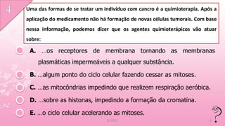 Uma das formas de se tratar um indivíduo com cancro é a quimioterapia. Após a
aplicação do medicamento não há formação de novas células tumorais. Com base
nessa informação, podemos dizer que os agentes quimioterápicos vão atuar
sobre:

 A. …os receptores de membrana tornando as membranas
    plasmáticas impermeáveis a qualquer substância.

 B. …algum ponto do ciclo celular fazendo cessar as mitoses.

 C. …as mitocôndrias impedindo que realizem respiração aeróbica.

 D. …sobre as histonas, impedindo a formação da cromatina.

 E. …o ciclo celular acelerando as mitoses.
                                IL 2011                                   5
 