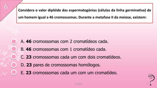 Considera o valor diplóide das espermatogónias (células da linha germinativa) de
um homem igual a 46 cromossomas. Durante a metafase II da meiose, existem:




 A. 46 cromossomas com 2 cromatídeos cada.
 B. 46 cromossomas com 1 cromatídeo cada.
 C. 23 cromossomas cada um com dois cromatídeos.
 D. 23 pares de cromossomas homólogos.
 E. 23 cromossomas cada um com um cromatídeo.

                                  IL 2011                                    7
 