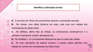 Identifica a afirmação correta:




A. O processo de mitose dos procariontes garante a reprodução sexuada.
B.   Por mitose, uma célula divide-se em duas, cada uma com metade dos
cromossomas da célula inicial.
C.   Na telófase, última fase da mitose, os cromossomas condensam-se e a
carioteca (membrana nuclear) desorganiza-se.
D. Na metáfase I, os cromossomas deslocam-se para os polos das células.
E.   No ciclo reprodutivo da espécie humana, a meiose origina gâmetas com
metade do número de cromossomas da célula inicial.
                                   IL 2011                                8
 