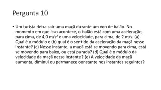 Pergunta 10
• Um turista deixa cair uma maçã durante um voo de balão. No
momento em que isso acontece, o balão está com uma aceleração,
para cima, de 4,0 m/s2 e uma velocidade, para cima, de 2 m/s. (a)
Qual é o módulo e (b) qual é o sentido da aceleração da maçã nesse
instante? (c) Nesse instante, a maçã está se movendo para cima, está
se movendo para baixo, ou está parada? (d) Qual é o módulo da
velocidade da maçã nesse instante? (e) A velocidade da maçã
aumenta, diminui ou permanece constante nos instantes seguintes?
 