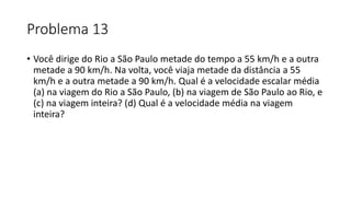 Problema 13
• Você dirige do Rio a São Paulo metade do tempo a 55 km/h e a outra
metade a 90 km/h. Na volta, você viaja metade da distância a 55
km/h e a outra metade a 90 km/h. Qual é a velocidade escalar média
(a) na viagem do Rio a São Paulo, (b) na viagem de São Paulo ao Rio, e
(c) na viagem inteira? (d) Qual é a velocidade média na viagem
inteira?
 