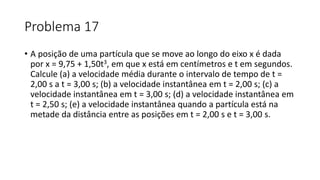 Problema 17
• A posição de uma partícula que se move ao longo do eixo x é dada
por x = 9,75 + 1,50t3, em que x está em centímetros e t em segundos.
Calcule (a) a velocidade média durante o intervalo de tempo de t =
2,00 s a t = 3,00 s; (b) a velocidade instantânea em t = 2,00 s; (c) a
velocidade instantânea em t = 3,00 s; (d) a velocidade instantânea em
t = 2,50 s; (e) a velocidade instantânea quando a partícula está na
metade da distância entre as posições em t = 2,00 s e t = 3,00 s.
 