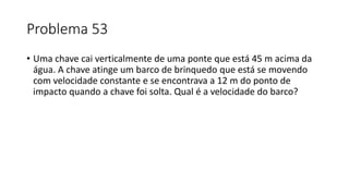 Problema 53
• Uma chave cai verticalmente de uma ponte que está 45 m acima da
água. A chave atinge um barco de brinquedo que está se movendo
com velocidade constante e se encontrava a 12 m do ponto de
impacto quando a chave foi solta. Qual é a velocidade do barco?
 