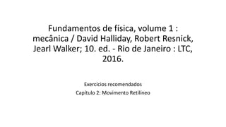 Fundamentos de física, volume 1 :
mecânica / David Halliday, Robert Resnick,
Jearl Walker; 10. ed. - Rio de Janeiro : LTC,
2016.
Exercícios recomendados
Capítulo 2: Movimento Retilíneo
 