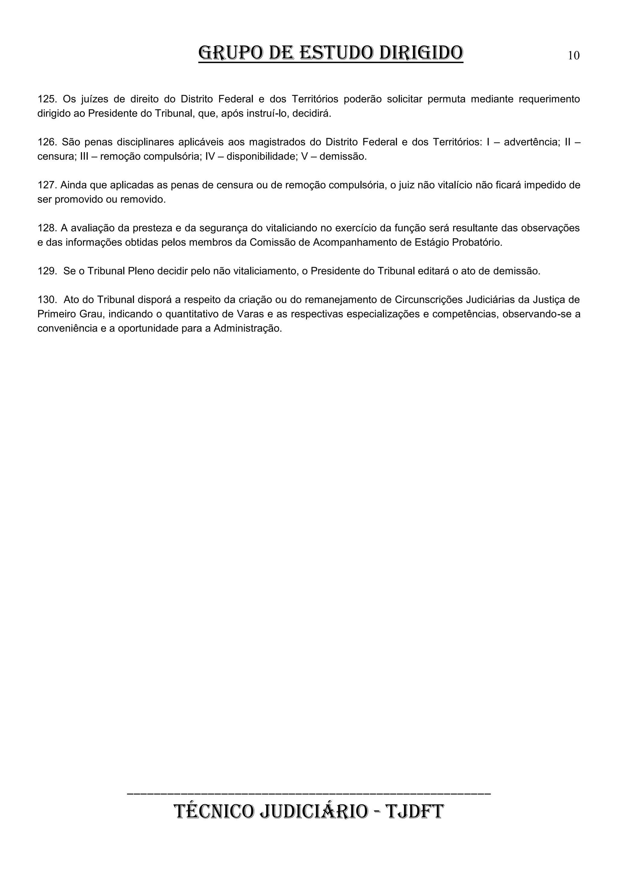 GRUPO DE ESTUDO DIRIGIDO

10

125. Os juízes de direito do Distrito Federal e dos Territórios poderão solicitar permuta mediante requerimento
dirigido ao Presidente do Tribunal, que, após instruí-lo, decidirá.
126. São penas disciplinares aplicáveis aos magistrados do Distrito Federal e dos Territórios: I – advertência; II –
censura; III – remoção compulsória; IV – disponibilidade; V – demissão.
127. Ainda que aplicadas as penas de censura ou de remoção compulsória, o juiz não vitalício não ficará impedido de
ser promovido ou removido.
128. A avaliação da presteza e da segurança do vitaliciando no exercício da função será resultante das observações
e das informações obtidas pelos membros da Comissão de Acompanhamento de Estágio Probatório.
129. Se o Tribunal Pleno decidir pelo não vitaliciamento, o Presidente do Tribunal editará o ato de demissão.
130. Ato do Tribunal disporá a respeito da criação ou do remanejamento de Circunscrições Judiciárias da Justiça de
Primeiro Grau, indicando o quantitativo de Varas e as respectivas especializações e competências, observando-se a
conveniência e a oportunidade para a Administração.

______________________________________________________

TÉCNICO JUDICIÁRIO - TJDFT

 