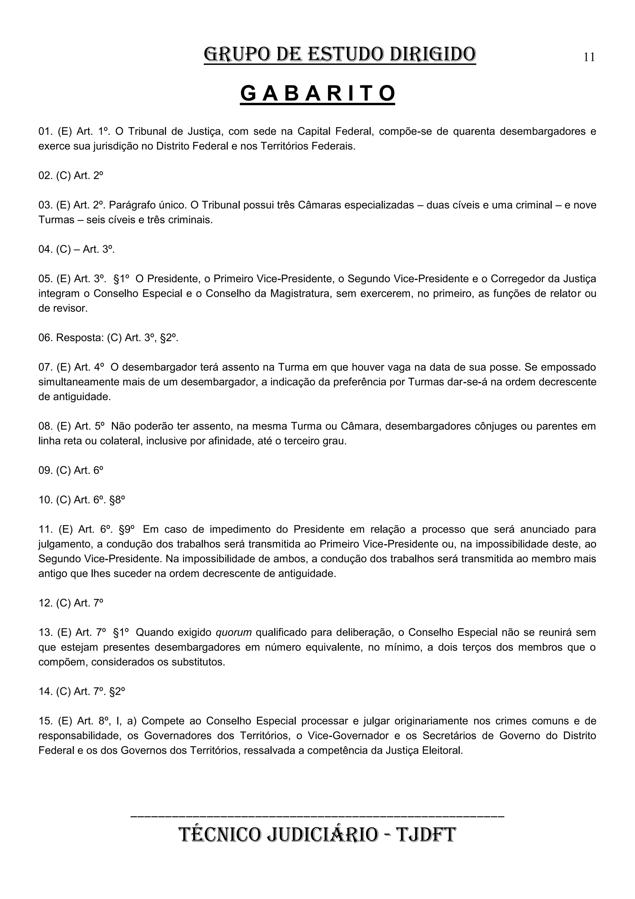 GRUPO DE ESTUDO DIRIGIDO

11

GABARITO
01. (E) Art. 1º. O Tribunal de Justiça, com sede na Capital Federal, compõe-se de quarenta desembargadores e
exerce sua jurisdição no Distrito Federal e nos Territórios Federais.
02. (C) Art. 2º
03. (E) Art. 2º. Parágrafo único. O Tribunal possui três Câmaras especializadas – duas cíveis e uma criminal – e nove
Turmas – seis cíveis e três criminais.
04. (C) – Art. 3º.
05. (E) Art. 3º. §1º O Presidente, o Primeiro Vice-Presidente, o Segundo Vice-Presidente e o Corregedor da Justiça
integram o Conselho Especial e o Conselho da Magistratura, sem exercerem, no primeiro, as funções de relator ou
de revisor.
06. Resposta: (C) Art. 3º, §2º.
07. (E) Art. 4º O desembargador terá assento na Turma em que houver vaga na data de sua posse. Se empossado
simultaneamente mais de um desembargador, a indicação da preferência por Turmas dar-se-á na ordem decrescente
de antiguidade.
08. (E) Art. 5º Não poderão ter assento, na mesma Turma ou Câmara, desembargadores cônjuges ou parentes em
linha reta ou colateral, inclusive por afinidade, até o terceiro grau.
09. (C) Art. 6º
10. (C) Art. 6º. §8º
11. (E) Art. 6º. §9º Em caso de impedimento do Presidente em relação a processo que será anunciado para
julgamento, a condução dos trabalhos será transmitida ao Primeiro Vice-Presidente ou, na impossibilidade deste, ao
Segundo Vice-Presidente. Na impossibilidade de ambos, a condução dos trabalhos será transmitida ao membro mais
antigo que lhes suceder na ordem decrescente de antiguidade.
12. (C) Art. 7º
13. (E) Art. 7º §1º Quando exigido quorum qualificado para deliberação, o Conselho Especial não se reunirá sem
que estejam presentes desembargadores em número equivalente, no mínimo, a dois terços dos membros que o
compõem, considerados os substitutos.
14. (C) Art. 7º. §2º
15. (E) Art. 8º, I, a) Compete ao Conselho Especial processar e julgar originariamente nos crimes comuns e de
responsabilidade, os Governadores dos Territórios, o Vice-Governador e os Secretários de Governo do Distrito
Federal e os dos Governos dos Territórios, ressalvada a competência da Justiça Eleitoral.

______________________________________________________

TÉCNICO JUDICIÁRIO - TJDFT

 