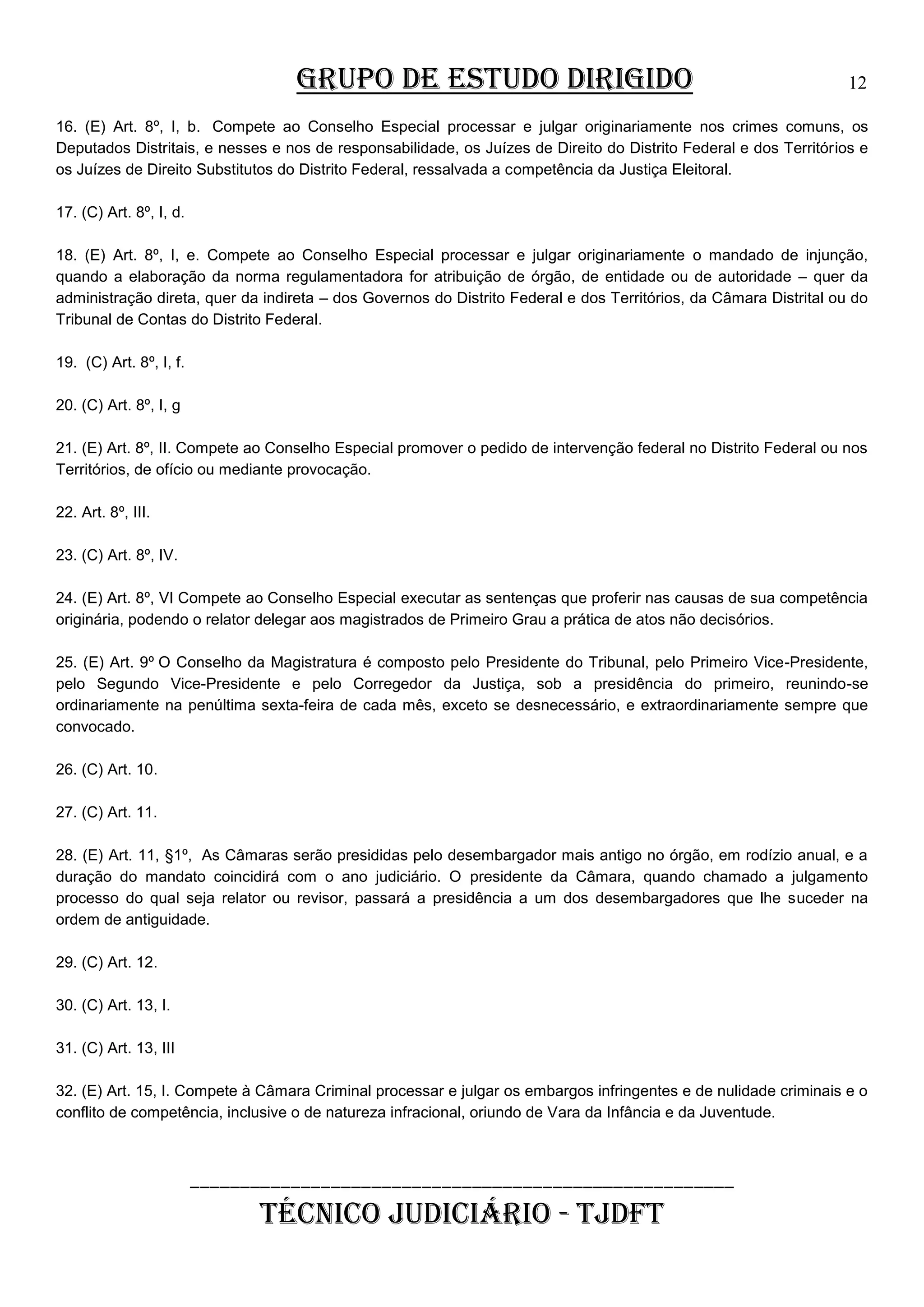 GRUPO DE ESTUDO DIRIGIDO

12

16. (E) Art. 8º, I, b. Compete ao Conselho Especial processar e julgar originariamente nos crimes comuns, os
Deputados Distritais, e nesses e nos de responsabilidade, os Juízes de Direito do Distrito Federal e dos Territórios e
os Juízes de Direito Substitutos do Distrito Federal, ressalvada a competência da Justiça Eleitoral.
17. (C) Art. 8º, I, d.
18. (E) Art. 8º, I, e. Compete ao Conselho Especial processar e julgar originariamente o mandado de injunção,
quando a elaboração da norma regulamentadora for atribuição de órgão, de entidade ou de autoridade – quer da
administração direta, quer da indireta – dos Governos do Distrito Federal e dos Territórios, da Câmara Distrital ou do
Tribunal de Contas do Distrito Federal.
19. (C) Art. 8º, I, f.
20. (C) Art. 8º, I, g
21. (E) Art. 8º, II. Compete ao Conselho Especial promover o pedido de intervenção federal no Distrito Federal ou nos
Territórios, de ofício ou mediante provocação.
22. Art. 8º, III.
23. (C) Art. 8º, IV.
24. (E) Art. 8º, VI Compete ao Conselho Especial executar as sentenças que proferir nas causas de sua competência
originária, podendo o relator delegar aos magistrados de Primeiro Grau a prática de atos não decisórios.
25. (E) Art. 9º O Conselho da Magistratura é composto pelo Presidente do Tribunal, pelo Primeiro Vice-Presidente,
pelo Segundo Vice-Presidente e pelo Corregedor da Justiça, sob a presidência do primeiro, reunindo-se
ordinariamente na penúltima sexta-feira de cada mês, exceto se desnecessário, e extraordinariamente sempre que
convocado.
26. (C) Art. 10.
27. (C) Art. 11.
28. (E) Art. 11, §1º, As Câmaras serão presididas pelo desembargador mais antigo no órgão, em rodízio anual, e a
duração do mandato coincidirá com o ano judiciário. O presidente da Câmara, quando chamado a julgamento
processo do qual seja relator ou revisor, passará a presidência a um dos desembargadores que lhe suceder na
ordem de antiguidade.
29. (C) Art. 12.
30. (C) Art. 13, I.
31. (C) Art. 13, III
32. (E) Art. 15, I. Compete à Câmara Criminal processar e julgar os embargos infringentes e de nulidade criminais e o
conflito de competência, inclusive o de natureza infracional, oriundo de Vara da Infância e da Juventude.

______________________________________________________

TÉCNICO JUDICIÁRIO - TJDFT

 