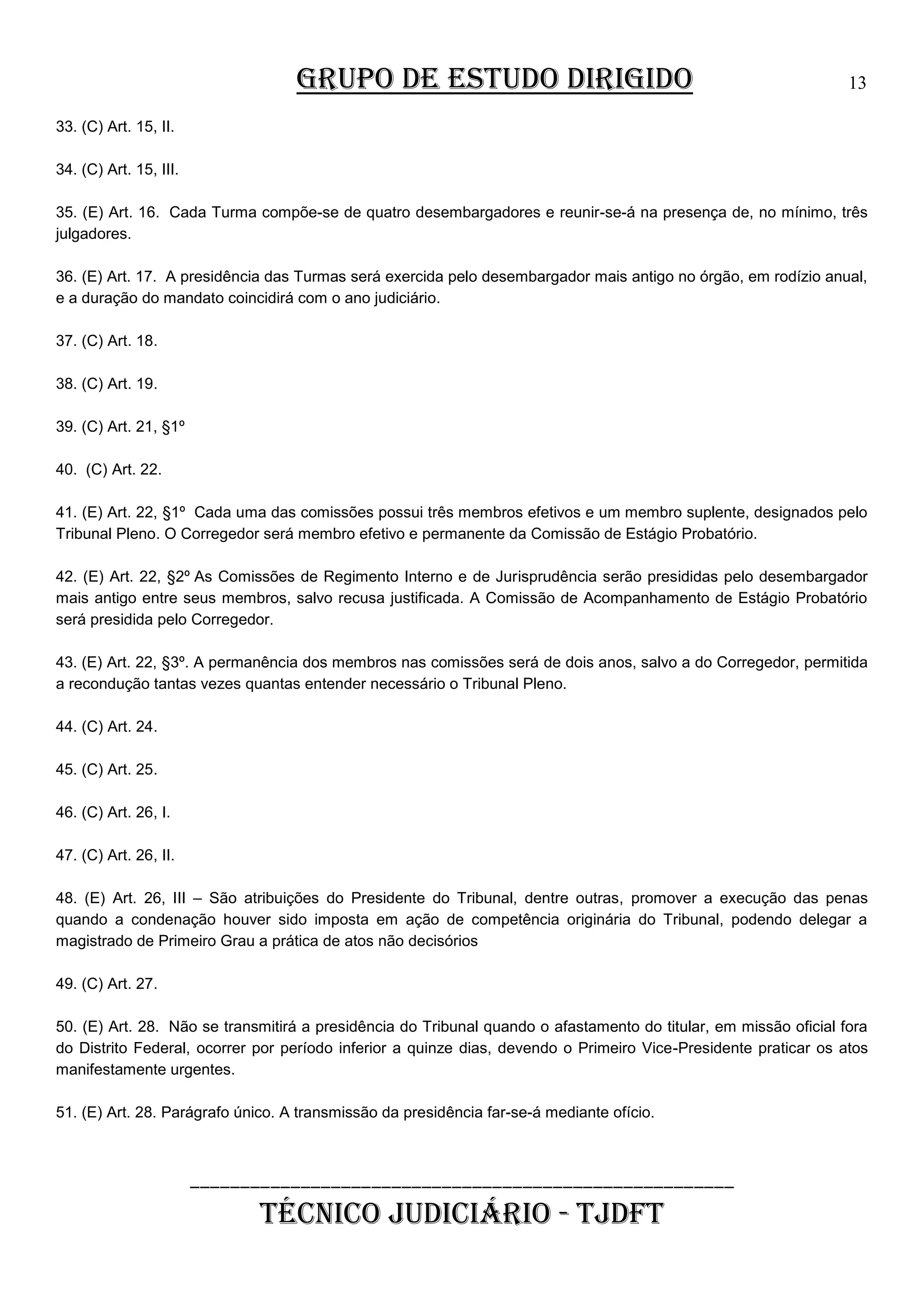 GRUPO DE ESTUDO DIRIGIDO

13

33. (C) Art. 15, II.
34. (C) Art. 15, III.
35. (E) Art. 16. Cada Turma compõe-se de quatro desembargadores e reunir-se-á na presença de, no mínimo, três
julgadores.
36. (E) Art. 17. A presidência das Turmas será exercida pelo desembargador mais antigo no órgão, em rodízio anual,
e a duração do mandato coincidirá com o ano judiciário.
37. (C) Art. 18.
38. (C) Art. 19.
39. (C) Art. 21, §1º
40. (C) Art. 22.
41. (E) Art. 22, §1º Cada uma das comissões possui três membros efetivos e um membro suplente, designados pelo
Tribunal Pleno. O Corregedor será membro efetivo e permanente da Comissão de Estágio Probatório.
42. (E) Art. 22, §2º As Comissões de Regimento Interno e de Jurisprudência serão presididas pelo desembargador
mais antigo entre seus membros, salvo recusa justificada. A Comissão de Acompanhamento de Estágio Probatório
será presidida pelo Corregedor.
43. (E) Art. 22, §3º. A permanência dos membros nas comissões será de dois anos, salvo a do Corregedor, permitida
a recondução tantas vezes quantas entender necessário o Tribunal Pleno.
44. (C) Art. 24.
45. (C) Art. 25.
46. (C) Art. 26, I.
47. (C) Art. 26, II.
48. (E) Art. 26, III – São atribuições do Presidente do Tribunal, dentre outras, promover a execução das penas
quando a condenação houver sido imposta em ação de competência originária do Tribunal, podendo delegar a
magistrado de Primeiro Grau a prática de atos não decisórios
49. (C) Art. 27.
50. (E) Art. 28. Não se transmitirá a presidência do Tribunal quando o afastamento do titular, em missão oficial fora
do Distrito Federal, ocorrer por período inferior a quinze dias, devendo o Primeiro Vice-Presidente praticar os atos
manifestamente urgentes.
51. (E) Art. 28. Parágrafo único. A transmissão da presidência far-se-á mediante ofício.

______________________________________________________

TÉCNICO JUDICIÁRIO - TJDFT

 
