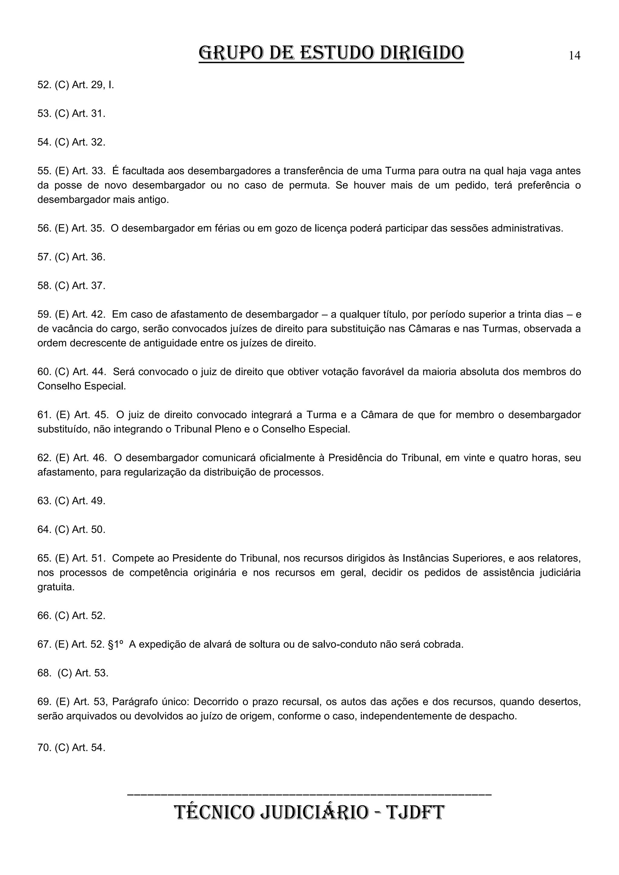 GRUPO DE ESTUDO DIRIGIDO

14

52. (C) Art. 29, I.
53. (C) Art. 31.
54. (C) Art. 32.
55. (E) Art. 33. É facultada aos desembargadores a transferência de uma Turma para outra na qual haja vaga antes
da posse de novo desembargador ou no caso de permuta. Se houver mais de um pedido, terá preferência o
desembargador mais antigo.
56. (E) Art. 35. O desembargador em férias ou em gozo de licença poderá participar das sessões administrativas.
57. (C) Art. 36.
58. (C) Art. 37.
59. (E) Art. 42. Em caso de afastamento de desembargador – a qualquer título, por período superior a trinta dias – e
de vacância do cargo, serão convocados juízes de direito para substituição nas Câmaras e nas Turmas, observada a
ordem decrescente de antiguidade entre os juízes de direito.
60. (C) Art. 44. Será convocado o juiz de direito que obtiver votação favorável da maioria absoluta dos membros do
Conselho Especial.
61. (E) Art. 45. O juiz de direito convocado integrará a Turma e a Câmara de que for membro o desembargador
substituído, não integrando o Tribunal Pleno e o Conselho Especial.
62. (E) Art. 46. O desembargador comunicará oficialmente à Presidência do Tribunal, em vinte e quatro horas, seu
afastamento, para regularização da distribuição de processos.
63. (C) Art. 49.
64. (C) Art. 50.
65. (E) Art. 51. Compete ao Presidente do Tribunal, nos recursos dirigidos às Instâncias Superiores, e aos relatores,
nos processos de competência originária e nos recursos em geral, decidir os pedidos de assistência judiciária
gratuita.
66. (C) Art. 52.
67. (E) Art. 52. §1º A expedição de alvará de soltura ou de salvo-conduto não será cobrada.
68. (C) Art. 53.
69. (E) Art. 53, Parágrafo único: Decorrido o prazo recursal, os autos das ações e dos recursos, quando desertos,
serão arquivados ou devolvidos ao juízo de origem, conforme o caso, independentemente de despacho.
70. (C) Art. 54.

______________________________________________________

TÉCNICO JUDICIÁRIO - TJDFT

 