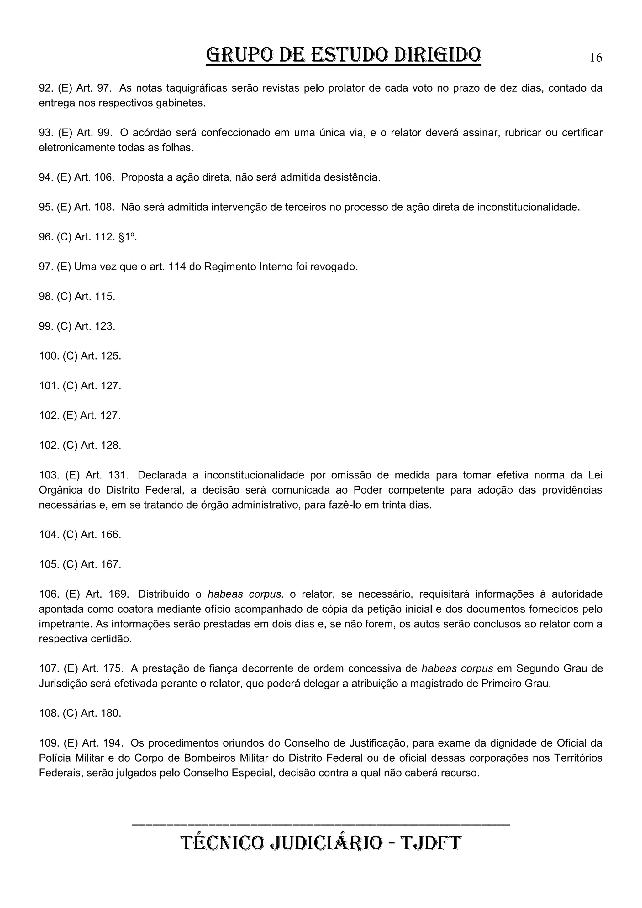 GRUPO DE ESTUDO DIRIGIDO

16

92. (E) Art. 97. As notas taquigráficas serão revistas pelo prolator de cada voto no prazo de dez dias, contado da
entrega nos respectivos gabinetes.
93. (E) Art. 99. O acórdão será confeccionado em uma única via, e o relator deverá assinar, rubricar ou certificar
eletronicamente todas as folhas.
94. (E) Art. 106. Proposta a ação direta, não será admitida desistência.
95. (E) Art. 108. Não será admitida intervenção de terceiros no processo de ação direta de inconstitucionalidade.
96. (C) Art. 112. §1º.
97. (E) Uma vez que o art. 114 do Regimento Interno foi revogado.
98. (C) Art. 115.
99. (C) Art. 123.
100. (C) Art. 125.
101. (C) Art. 127.
102. (E) Art. 127.
102. (C) Art. 128.
103. (E) Art. 131. Declarada a inconstitucionalidade por omissão de medida para tornar efetiva norma da Lei
Orgânica do Distrito Federal, a decisão será comunicada ao Poder competente para adoção das providências
necessárias e, em se tratando de órgão administrativo, para fazê-lo em trinta dias.
104. (C) Art. 166.
105. (C) Art. 167.
106. (E) Art. 169. Distribuído o habeas corpus, o relator, se necessário, requisitará informações à autoridade
apontada como coatora mediante ofício acompanhado de cópia da petição inicial e dos documentos fornecidos pelo
impetrante. As informações serão prestadas em dois dias e, se não forem, os autos serão conclusos ao relator com a
respectiva certidão.
107. (E) Art. 175. A prestação de fiança decorrente de ordem concessiva de habeas corpus em Segundo Grau de
Jurisdição será efetivada perante o relator, que poderá delegar a atribuição a magistrado de Primeiro Grau.
108. (C) Art. 180.
109. (E) Art. 194. Os procedimentos oriundos do Conselho de Justificação, para exame da dignidade de Oficial da
Polícia Militar e do Corpo de Bombeiros Militar do Distrito Federal ou de oficial dessas corporações nos Territórios
Federais, serão julgados pelo Conselho Especial, decisão contra a qual não caberá recurso.

______________________________________________________

TÉCNICO JUDICIÁRIO - TJDFT

 