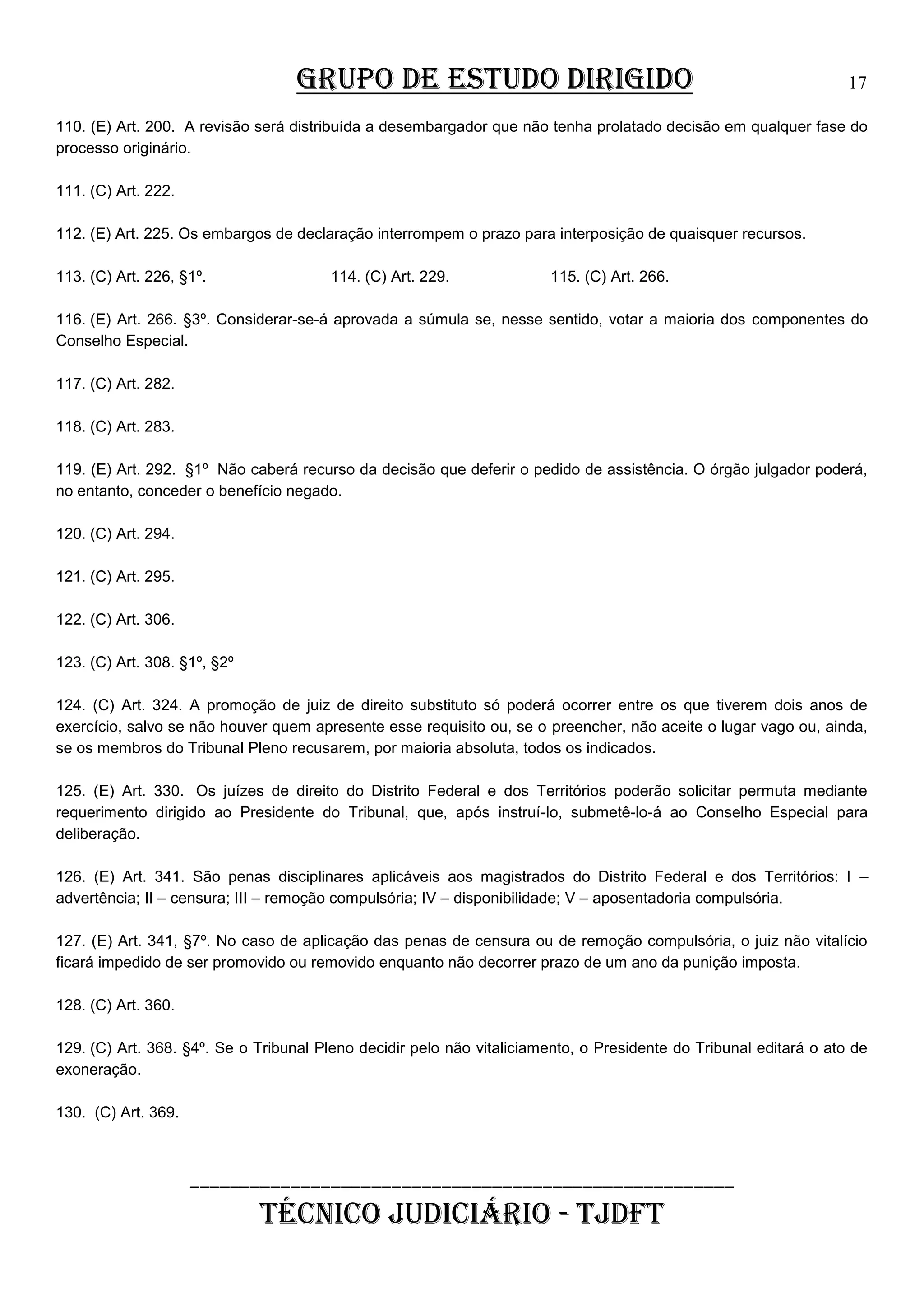 GRUPO DE ESTUDO DIRIGIDO

17

110. (E) Art. 200. A revisão será distribuída a desembargador que não tenha prolatado decisão em qualquer fase do
processo originário.
111. (C) Art. 222.
112. (E) Art. 225. Os embargos de declaração interrompem o prazo para interposição de quaisquer recursos.
113. (C) Art. 226, §1º.

114. (C) Art. 229.

115. (C) Art. 266.

116. (E) Art. 266. §3º. Considerar-se-á aprovada a súmula se, nesse sentido, votar a maioria dos componentes do
Conselho Especial.
117. (C) Art. 282.
118. (C) Art. 283.
119. (E) Art. 292. §1º Não caberá recurso da decisão que deferir o pedido de assistência. O órgão julgador poderá,
no entanto, conceder o benefício negado.
120. (C) Art. 294.
121. (C) Art. 295.
122. (C) Art. 306.
123. (C) Art. 308. §1º, §2º
124. (C) Art. 324. A promoção de juiz de direito substituto só poderá ocorrer entre os que tiverem dois anos de
exercício, salvo se não houver quem apresente esse requisito ou, se o preencher, não aceite o lugar vago ou, ainda,
se os membros do Tribunal Pleno recusarem, por maioria absoluta, todos os indicados.
125. (E) Art. 330. Os juízes de direito do Distrito Federal e dos Territórios poderão solicitar permuta mediante
requerimento dirigido ao Presidente do Tribunal, que, após instruí-lo, submetê-lo-á ao Conselho Especial para
deliberação.
126. (E) Art. 341. São penas disciplinares aplicáveis aos magistrados do Distrito Federal e dos Territórios: I –
advertência; II – censura; III – remoção compulsória; IV – disponibilidade; V – aposentadoria compulsória.
127. (E) Art. 341, §7º. No caso de aplicação das penas de censura ou de remoção compulsória, o juiz não vitalício
ficará impedido de ser promovido ou removido enquanto não decorrer prazo de um ano da punição imposta.
128. (C) Art. 360.
129. (C) Art. 368. §4º. Se o Tribunal Pleno decidir pelo não vitaliciamento, o Presidente do Tribunal editará o ato de
exoneração.
130. (C) Art. 369.

______________________________________________________

TÉCNICO JUDICIÁRIO - TJDFT

 