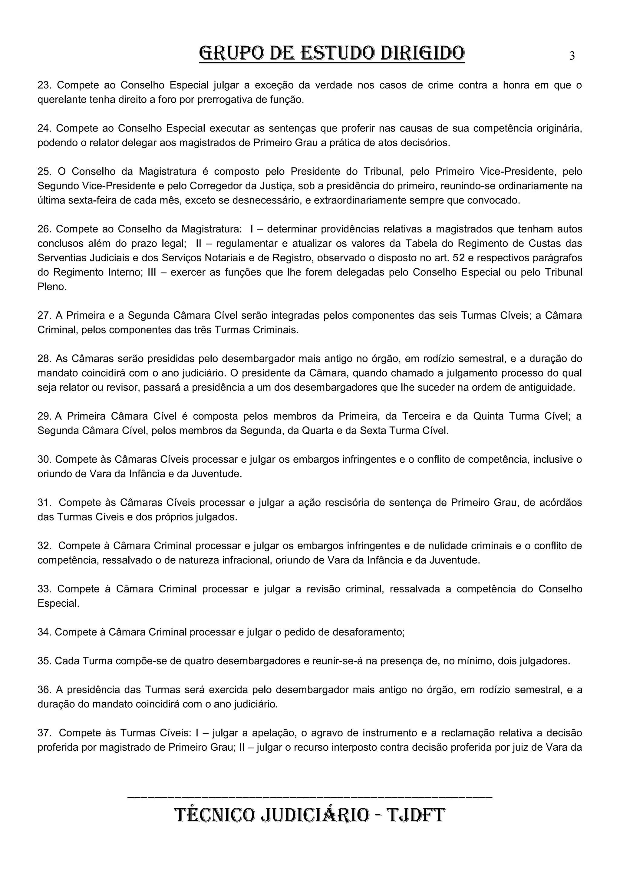 GRUPO DE ESTUDO DIRIGIDO

3

23. Compete ao Conselho Especial julgar a exceção da verdade nos casos de crime contra a honra em que o
querelante tenha direito a foro por prerrogativa de função.
24. Compete ao Conselho Especial executar as sentenças que proferir nas causas de sua competência originária,
podendo o relator delegar aos magistrados de Primeiro Grau a prática de atos decisórios.
25. O Conselho da Magistratura é composto pelo Presidente do Tribunal, pelo Primeiro Vice-Presidente, pelo
Segundo Vice-Presidente e pelo Corregedor da Justiça, sob a presidência do primeiro, reunindo-se ordinariamente na
última sexta-feira de cada mês, exceto se desnecessário, e extraordinariamente sempre que convocado.
26. Compete ao Conselho da Magistratura: I – determinar providências relativas a magistrados que tenham autos
conclusos além do prazo legal; II – regulamentar e atualizar os valores da Tabela do Regimento de Custas das
Serventias Judiciais e dos Serviços Notariais e de Registro, observado o disposto no art. 52 e respectivos parágrafos
do Regimento Interno; III – exercer as funções que lhe forem delegadas pelo Conselho Especial ou pelo Tribunal
Pleno.
27. A Primeira e a Segunda Câmara Cível serão integradas pelos componentes das seis Turmas Cíveis; a Câmara
Criminal, pelos componentes das três Turmas Criminais.
28. As Câmaras serão presididas pelo desembargador mais antigo no órgão, em rodízio semestral, e a duração do
mandato coincidirá com o ano judiciário. O presidente da Câmara, quando chamado a julgamento processo do qual
seja relator ou revisor, passará a presidência a um dos desembargadores que lhe suceder na ordem de antiguidade.
29. A Primeira Câmara Cível é composta pelos membros da Primeira, da Terceira e da Quinta Turma Cível; a
Segunda Câmara Cível, pelos membros da Segunda, da Quarta e da Sexta Turma Cível.
30. Compete às Câmaras Cíveis processar e julgar os embargos infringentes e o conflito de competência, inclusive o
oriundo de Vara da Infância e da Juventude.
31. Compete às Câmaras Cíveis processar e julgar a ação rescisória de sentença de Primeiro Grau, de acórdãos
das Turmas Cíveis e dos próprios julgados.
32. Compete à Câmara Criminal processar e julgar os embargos infringentes e de nulidade criminais e o conflito de
competência, ressalvado o de natureza infracional, oriundo de Vara da Infância e da Juventude.
33. Compete à Câmara Criminal processar e julgar a revisão criminal, ressalvada a competência do Conselho
Especial.
34. Compete à Câmara Criminal processar e julgar o pedido de desaforamento;
35. Cada Turma compõe-se de quatro desembargadores e reunir-se-á na presença de, no mínimo, dois julgadores.
36. A presidência das Turmas será exercida pelo desembargador mais antigo no órgão, em rodízio semestral, e a
duração do mandato coincidirá com o ano judiciário.
37. Compete às Turmas Cíveis: I – julgar a apelação, o agravo de instrumento e a reclamação relativa a decisão
proferida por magistrado de Primeiro Grau; II – julgar o recurso interposto contra decisão proferida por juiz de Vara da

______________________________________________________

TÉCNICO JUDICIÁRIO - TJDFT

 