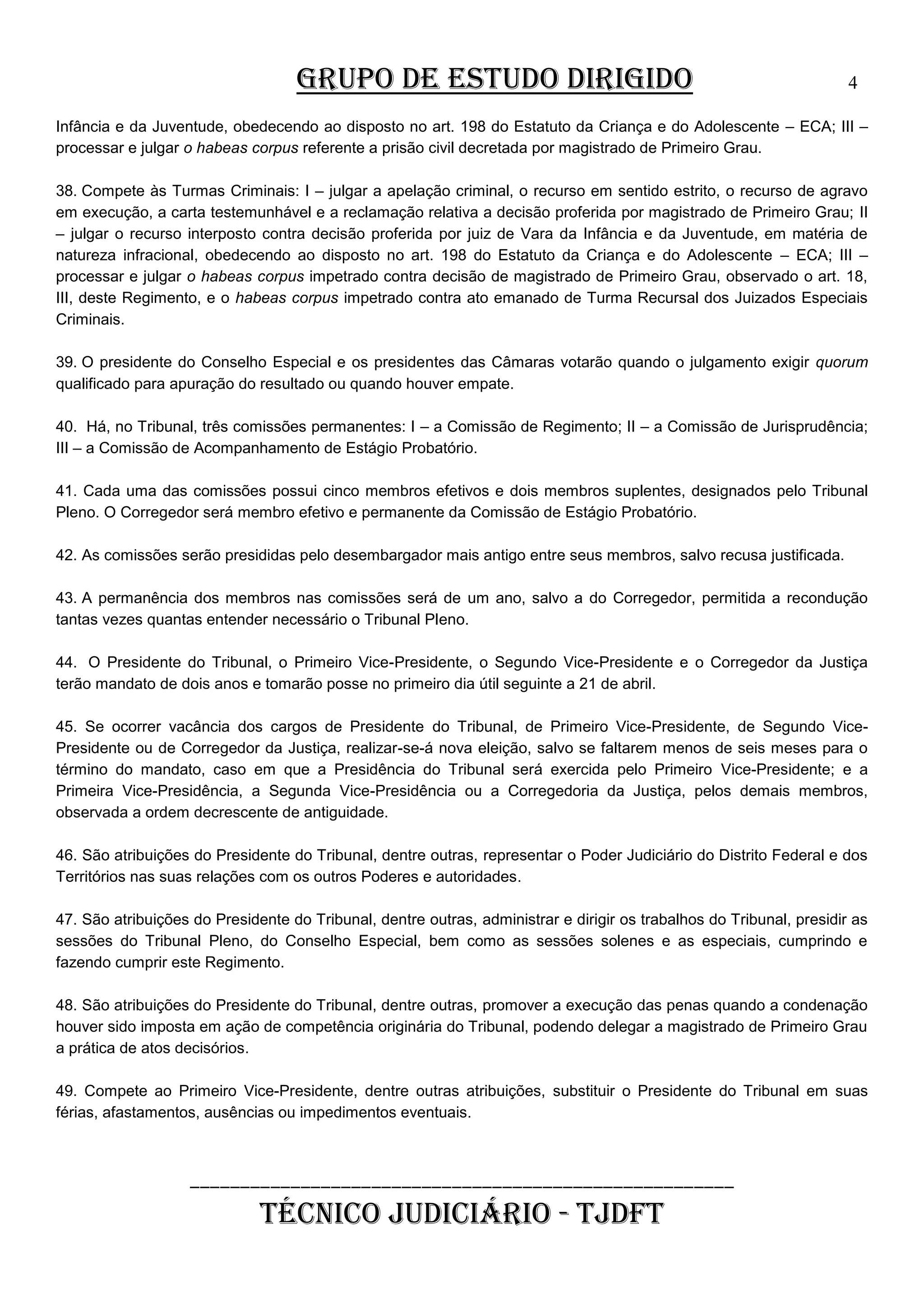 GRUPO DE ESTUDO DIRIGIDO

4

Infância e da Juventude, obedecendo ao disposto no art. 198 do Estatuto da Criança e do Adolescente – ECA; III –
processar e julgar o habeas corpus referente a prisão civil decretada por magistrado de Primeiro Grau.
38. Compete às Turmas Criminais: I – julgar a apelação criminal, o recurso em sentido estrito, o recurso de agravo
em execução, a carta testemunhável e a reclamação relativa a decisão proferida por magistrado de Primeiro Grau; II
– julgar o recurso interposto contra decisão proferida por juiz de Vara da Infância e da Juventude, em matéria de
natureza infracional, obedecendo ao disposto no art. 198 do Estatuto da Criança e do Adolescente – ECA; III –
processar e julgar o habeas corpus impetrado contra decisão de magistrado de Primeiro Grau, observado o art. 18,
III, deste Regimento, e o habeas corpus impetrado contra ato emanado de Turma Recursal dos Juizados Especiais
Criminais.
39. O presidente do Conselho Especial e os presidentes das Câmaras votarão quando o julgamento exigir quorum
qualificado para apuração do resultado ou quando houver empate.
40. Há, no Tribunal, três comissões permanentes: I – a Comissão de Regimento; II – a Comissão de Jurisprudência;
III – a Comissão de Acompanhamento de Estágio Probatório.
41. Cada uma das comissões possui cinco membros efetivos e dois membros suplentes, designados pelo Tribunal
Pleno. O Corregedor será membro efetivo e permanente da Comissão de Estágio Probatório.
42. As comissões serão presididas pelo desembargador mais antigo entre seus membros, salvo recusa justificada.
43. A permanência dos membros nas comissões será de um ano, salvo a do Corregedor, permitida a recondução
tantas vezes quantas entender necessário o Tribunal Pleno.
44. O Presidente do Tribunal, o Primeiro Vice-Presidente, o Segundo Vice-Presidente e o Corregedor da Justiça
terão mandato de dois anos e tomarão posse no primeiro dia útil seguinte a 21 de abril.
45. Se ocorrer vacância dos cargos de Presidente do Tribunal, de Primeiro Vice-Presidente, de Segundo VicePresidente ou de Corregedor da Justiça, realizar-se-á nova eleição, salvo se faltarem menos de seis meses para o
término do mandato, caso em que a Presidência do Tribunal será exercida pelo Primeiro Vice-Presidente; e a
Primeira Vice-Presidência, a Segunda Vice-Presidência ou a Corregedoria da Justiça, pelos demais membros,
observada a ordem decrescente de antiguidade.
46. São atribuições do Presidente do Tribunal, dentre outras, representar o Poder Judiciário do Distrito Federal e dos
Territórios nas suas relações com os outros Poderes e autoridades.
47. São atribuições do Presidente do Tribunal, dentre outras, administrar e dirigir os trabalhos do Tribunal, presidir as
sessões do Tribunal Pleno, do Conselho Especial, bem como as sessões solenes e as especiais, cumprindo e
fazendo cumprir este Regimento.
48. São atribuições do Presidente do Tribunal, dentre outras, promover a execução das penas quando a condenação
houver sido imposta em ação de competência originária do Tribunal, podendo delegar a magistrado de Primeiro Grau
a prática de atos decisórios.
49. Compete ao Primeiro Vice-Presidente, dentre outras atribuições, substituir o Presidente do Tribunal em suas
férias, afastamentos, ausências ou impedimentos eventuais.

______________________________________________________

TÉCNICO JUDICIÁRIO - TJDFT

 