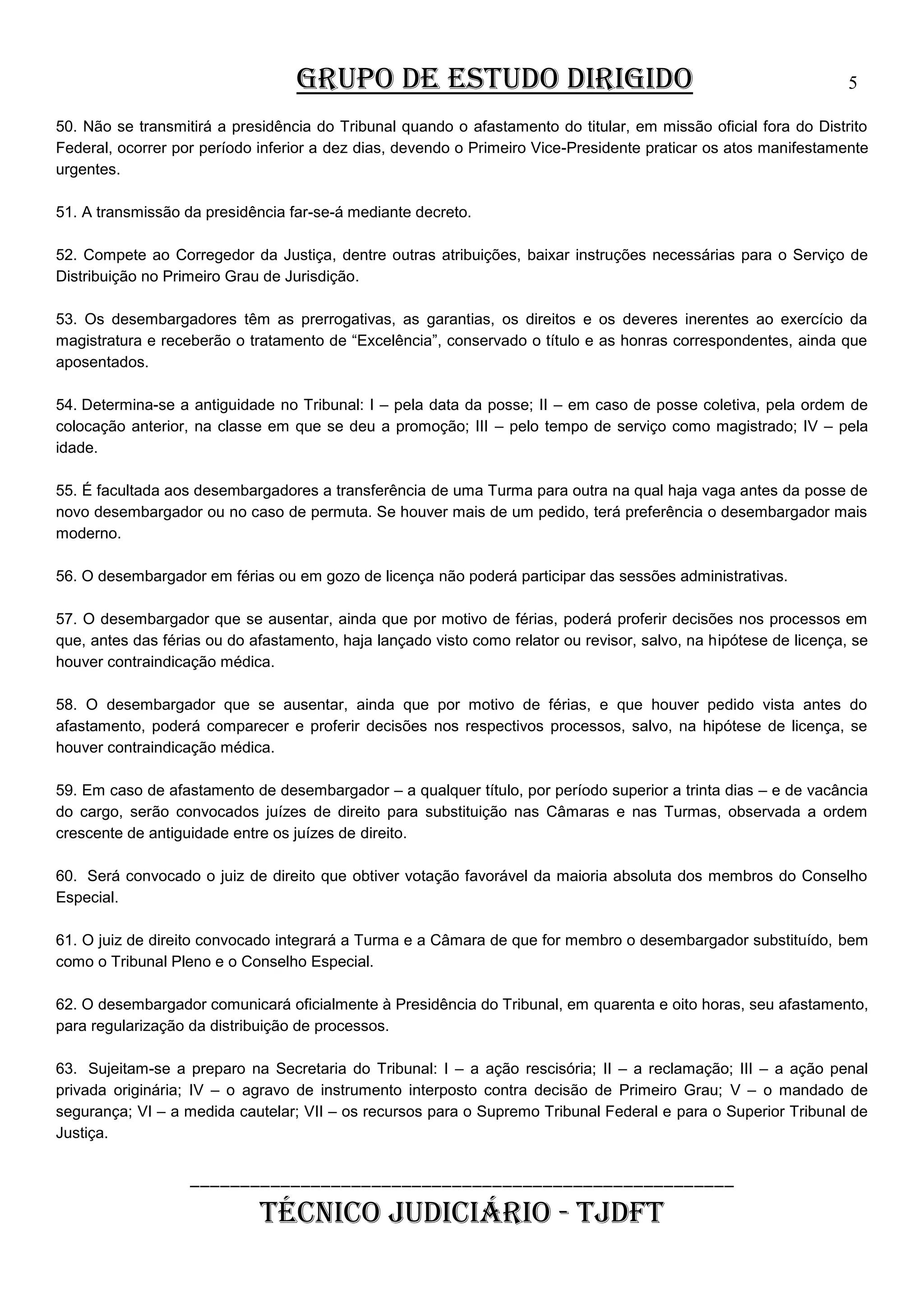 GRUPO DE ESTUDO DIRIGIDO

5

50. Não se transmitirá a presidência do Tribunal quando o afastamento do titular, em missão oficial fora do Distrito
Federal, ocorrer por período inferior a dez dias, devendo o Primeiro Vice-Presidente praticar os atos manifestamente
urgentes.
51. A transmissão da presidência far-se-á mediante decreto.
52. Compete ao Corregedor da Justiça, dentre outras atribuições, baixar instruções necessárias para o Serviço de
Distribuição no Primeiro Grau de Jurisdição.
53. Os desembargadores têm as prerrogativas, as garantias, os direitos e os deveres inerentes ao exercício da
magistratura e receberão o tratamento de “Excelência”, conservado o título e as honras correspondentes, ainda que
aposentados.
54. Determina-se a antiguidade no Tribunal: I – pela data da posse; II – em caso de posse coletiva, pela ordem de
colocação anterior, na classe em que se deu a promoção; III – pelo tempo de serviço como magistrado; IV – pela
idade.
55. É facultada aos desembargadores a transferência de uma Turma para outra na qual haja vaga antes da posse de
novo desembargador ou no caso de permuta. Se houver mais de um pedido, terá preferência o desembargador mais
moderno.
56. O desembargador em férias ou em gozo de licença não poderá participar das sessões administrativas.
57. O desembargador que se ausentar, ainda que por motivo de férias, poderá proferir decisões nos processos em
que, antes das férias ou do afastamento, haja lançado visto como relator ou revisor, salvo, na hipótese de licença, se
houver contraindicação médica.
58. O desembargador que se ausentar, ainda que por motivo de férias, e que houver pedido vista antes do
afastamento, poderá comparecer e proferir decisões nos respectivos processos, salvo, na hipótese de licença, se
houver contraindicação médica.
59. Em caso de afastamento de desembargador – a qualquer título, por período superior a trinta dias – e de vacância
do cargo, serão convocados juízes de direito para substituição nas Câmaras e nas Turmas, observada a ordem
crescente de antiguidade entre os juízes de direito.
60. Será convocado o juiz de direito que obtiver votação favorável da maioria absoluta dos membros do Conselho
Especial.
61. O juiz de direito convocado integrará a Turma e a Câmara de que for membro o desembargador substituído, bem
como o Tribunal Pleno e o Conselho Especial.
62. O desembargador comunicará oficialmente à Presidência do Tribunal, em quarenta e oito horas, seu afastamento,
para regularização da distribuição de processos.
63. Sujeitam-se a preparo na Secretaria do Tribunal: I – a ação rescisória; II – a reclamação; III – a ação penal
privada originária; IV – o agravo de instrumento interposto contra decisão de Primeiro Grau; V – o mandado de
segurança; VI – a medida cautelar; VII – os recursos para o Supremo Tribunal Federal e para o Superior Tribunal de
Justiça.

______________________________________________________

TÉCNICO JUDICIÁRIO - TJDFT

 