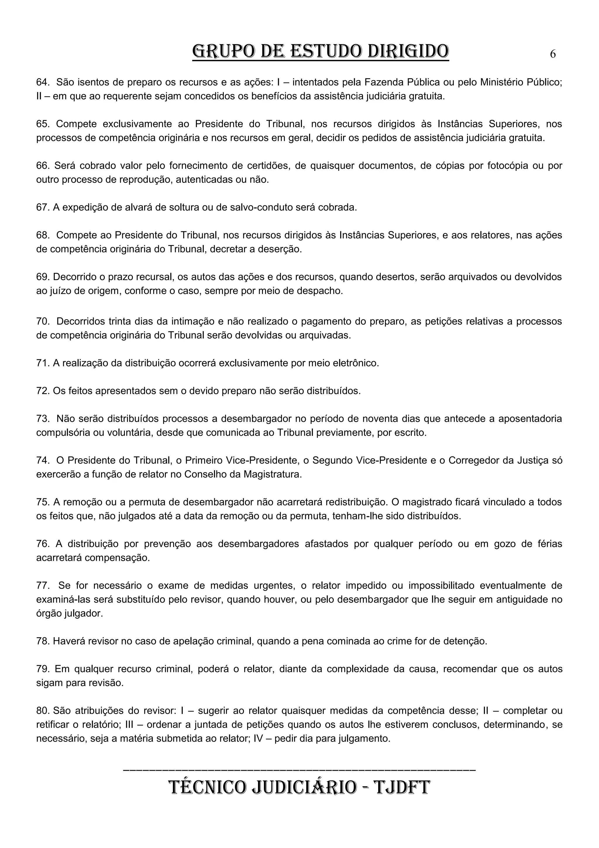 GRUPO DE ESTUDO DIRIGIDO

6

64. São isentos de preparo os recursos e as ações: I – intentados pela Fazenda Pública ou pelo Ministério Público;
II – em que ao requerente sejam concedidos os benefícios da assistência judiciária gratuita.
65. Compete exclusivamente ao Presidente do Tribunal, nos recursos dirigidos às Instâncias Superiores, nos
processos de competência originária e nos recursos em geral, decidir os pedidos de assistência judiciária gratuita.
66. Será cobrado valor pelo fornecimento de certidões, de quaisquer documentos, de cópias por fotocópia ou por
outro processo de reprodução, autenticadas ou não.
67. A expedição de alvará de soltura ou de salvo-conduto será cobrada.
68. Compete ao Presidente do Tribunal, nos recursos dirigidos às Instâncias Superiores, e aos relatores, nas ações
de competência originária do Tribunal, decretar a deserção.
69. Decorrido o prazo recursal, os autos das ações e dos recursos, quando desertos, serão arquivados ou devolvidos
ao juízo de origem, conforme o caso, sempre por meio de despacho.
70. Decorridos trinta dias da intimação e não realizado o pagamento do preparo, as petições relativas a processos
de competência originária do Tribunal serão devolvidas ou arquivadas.
71. A realização da distribuição ocorrerá exclusivamente por meio eletrônico.
72. Os feitos apresentados sem o devido preparo não serão distribuídos.
73. Não serão distribuídos processos a desembargador no período de noventa dias que antecede a aposentadoria
compulsória ou voluntária, desde que comunicada ao Tribunal previamente, por escrito.
74. O Presidente do Tribunal, o Primeiro Vice-Presidente, o Segundo Vice-Presidente e o Corregedor da Justiça só
exercerão a função de relator no Conselho da Magistratura.
75. A remoção ou a permuta de desembargador não acarretará redistribuição. O magistrado ficará vinculado a todos
os feitos que, não julgados até a data da remoção ou da permuta, tenham-lhe sido distribuídos.
76. A distribuição por prevenção aos desembargadores afastados por qualquer período ou em gozo de férias
acarretará compensação.
77. Se for necessário o exame de medidas urgentes, o relator impedido ou impossibilitado eventualmente de
examiná-las será substituído pelo revisor, quando houver, ou pelo desembargador que lhe seguir em antiguidade no
órgão julgador.
78. Haverá revisor no caso de apelação criminal, quando a pena cominada ao crime for de detenção.
79. Em qualquer recurso criminal, poderá o relator, diante da complexidade da causa, recomendar que os autos
sigam para revisão.
80. São atribuições do revisor: I – sugerir ao relator quaisquer medidas da competência desse; II – completar ou
retificar o relatório; III – ordenar a juntada de petições quando os autos lhe estiverem conclusos, determinando, se
necessário, seja a matéria submetida ao relator; IV – pedir dia para julgamento.

______________________________________________________

TÉCNICO JUDICIÁRIO - TJDFT

 