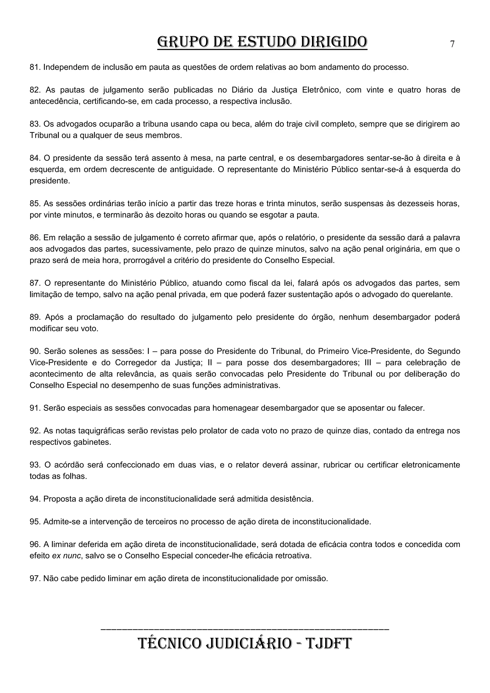 GRUPO DE ESTUDO DIRIGIDO

7

81. Independem de inclusão em pauta as questões de ordem relativas ao bom andamento do processo.
82. As pautas de julgamento serão publicadas no Diário da Justiça Eletrônico, com vinte e quatro horas de
antecedência, certificando-se, em cada processo, a respectiva inclusão.
83. Os advogados ocuparão a tribuna usando capa ou beca, além do traje civil completo, sempre que se dirigirem ao
Tribunal ou a qualquer de seus membros.
84. O presidente da sessão terá assento à mesa, na parte central, e os desembargadores sentar-se-ão à direita e à
esquerda, em ordem decrescente de antiguidade. O representante do Ministério Público sentar-se-á à esquerda do
presidente.
85. As sessões ordinárias terão início a partir das treze horas e trinta minutos, serão suspensas às dezesseis horas,
por vinte minutos, e terminarão às dezoito horas ou quando se esgotar a pauta.
86. Em relação a sessão de julgamento é correto afirmar que, após o relatório, o presidente da sessão dará a palavra
aos advogados das partes, sucessivamente, pelo prazo de quinze minutos, salvo na ação penal originária, em que o
prazo será de meia hora, prorrogável a critério do presidente do Conselho Especial.
87. O representante do Ministério Público, atuando como fiscal da lei, falará após os advogados das partes, sem
limitação de tempo, salvo na ação penal privada, em que poderá fazer sustentação após o advogado do querelante.
89. Após a proclamação do resultado do julgamento pelo presidente do órgão, nenhum desembargador poderá
modificar seu voto.
90. Serão solenes as sessões: I – para posse do Presidente do Tribunal, do Primeiro Vice-Presidente, do Segundo
Vice-Presidente e do Corregedor da Justiça; II – para posse dos desembargadores; III – para celebração de
acontecimento de alta relevância, as quais serão convocadas pelo Presidente do Tribunal ou por deliberação do
Conselho Especial no desempenho de suas funções administrativas.
91. Serão especiais as sessões convocadas para homenagear desembargador que se aposentar ou falecer.
92. As notas taquigráficas serão revistas pelo prolator de cada voto no prazo de quinze dias, contado da entrega nos
respectivos gabinetes.
93. O acórdão será confeccionado em duas vias, e o relator deverá assinar, rubricar ou certificar eletronicamente
todas as folhas.
94. Proposta a ação direta de inconstitucionalidade será admitida desistência.
95. Admite-se a intervenção de terceiros no processo de ação direta de inconstitucionalidade.
96. A liminar deferida em ação direta de inconstitucionalidade, será dotada de eficácia contra todos e concedida com
efeito ex nunc, salvo se o Conselho Especial conceder-lhe eficácia retroativa.
97. Não cabe pedido liminar em ação direta de inconstitucionalidade por omissão.

______________________________________________________

TÉCNICO JUDICIÁRIO - TJDFT

 