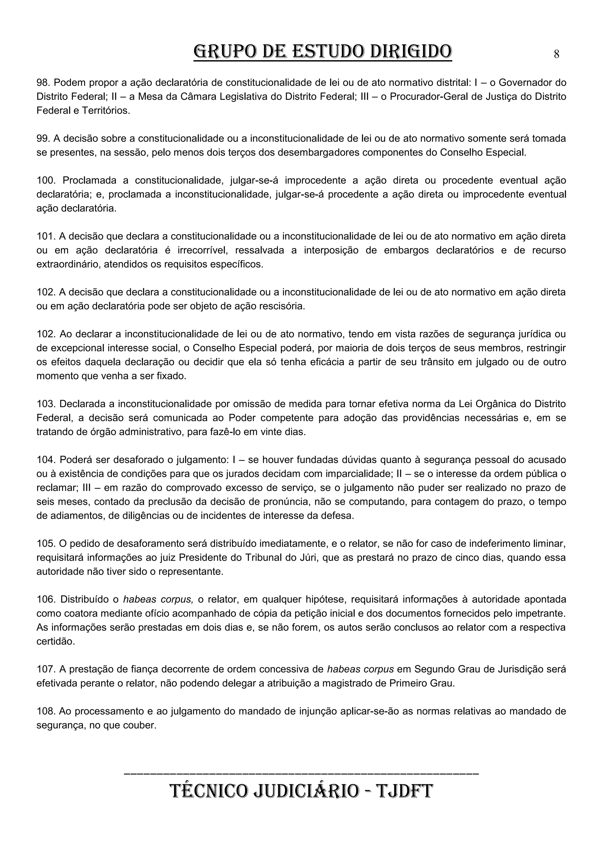 GRUPO DE ESTUDO DIRIGIDO

8

98. Podem propor a ação declaratória de constitucionalidade de lei ou de ato normativo distrital: I – o Governador do
Distrito Federal; II – a Mesa da Câmara Legislativa do Distrito Federal; III – o Procurador-Geral de Justiça do Distrito
Federal e Territórios.
99. A decisão sobre a constitucionalidade ou a inconstitucionalidade de lei ou de ato normativo somente será tomada
se presentes, na sessão, pelo menos dois terços dos desembargadores componentes do Conselho Especial.
100. Proclamada a constitucionalidade, julgar-se-á improcedente a ação direta ou procedente eventual ação
declaratória; e, proclamada a inconstitucionalidade, julgar-se-á procedente a ação direta ou improcedente eventual
ação declaratória.
101. A decisão que declara a constitucionalidade ou a inconstitucionalidade de lei ou de ato normativo em ação direta
ou em ação declaratória é irrecorrível, ressalvada a interposição de embargos declaratórios e de recurso
extraordinário, atendidos os requisitos específicos.
102. A decisão que declara a constitucionalidade ou a inconstitucionalidade de lei ou de ato normativo em ação direta
ou em ação declaratória pode ser objeto de ação rescisória.
102. Ao declarar a inconstitucionalidade de lei ou de ato normativo, tendo em vista razões de segurança jurídica ou
de excepcional interesse social, o Conselho Especial poderá, por maioria de dois terços de seus membros, restringir
os efeitos daquela declaração ou decidir que ela só tenha eficácia a partir de seu trânsito em julgado ou de outro
momento que venha a ser fixado.
103. Declarada a inconstitucionalidade por omissão de medida para tornar efetiva norma da Lei Orgânica do Distrito
Federal, a decisão será comunicada ao Poder competente para adoção das providências necessárias e, em se
tratando de órgão administrativo, para fazê-lo em vinte dias.
104. Poderá ser desaforado o julgamento: I – se houver fundadas dúvidas quanto à segurança pessoal do acusado
ou à existência de condições para que os jurados decidam com imparcialidade; II – se o interesse da ordem pública o
reclamar; III – em razão do comprovado excesso de serviço, se o julgamento não puder ser realizado no prazo de
seis meses, contado da preclusão da decisão de pronúncia, não se computando, para contagem do prazo, o tempo
de adiamentos, de diligências ou de incidentes de interesse da defesa.
105. O pedido de desaforamento será distribuído imediatamente, e o relator, se não for caso de indeferimento liminar,
requisitará informações ao juiz Presidente do Tribunal do Júri, que as prestará no prazo de cinco dias, quando essa
autoridade não tiver sido o representante.
106. Distribuído o habeas corpus, o relator, em qualquer hipótese, requisitará informações à autoridade apontada
como coatora mediante ofício acompanhado de cópia da petição inicial e dos documentos fornecidos pelo impetrante.
As informações serão prestadas em dois dias e, se não forem, os autos serão conclusos ao relator com a respectiva
certidão.
107. A prestação de fiança decorrente de ordem concessiva de habeas corpus em Segundo Grau de Jurisdição será
efetivada perante o relator, não podendo delegar a atribuição a magistrado de Primeiro Grau.
108. Ao processamento e ao julgamento do mandado de injunção aplicar-se-ão as normas relativas ao mandado de
segurança, no que couber.

______________________________________________________

TÉCNICO JUDICIÁRIO - TJDFT

 