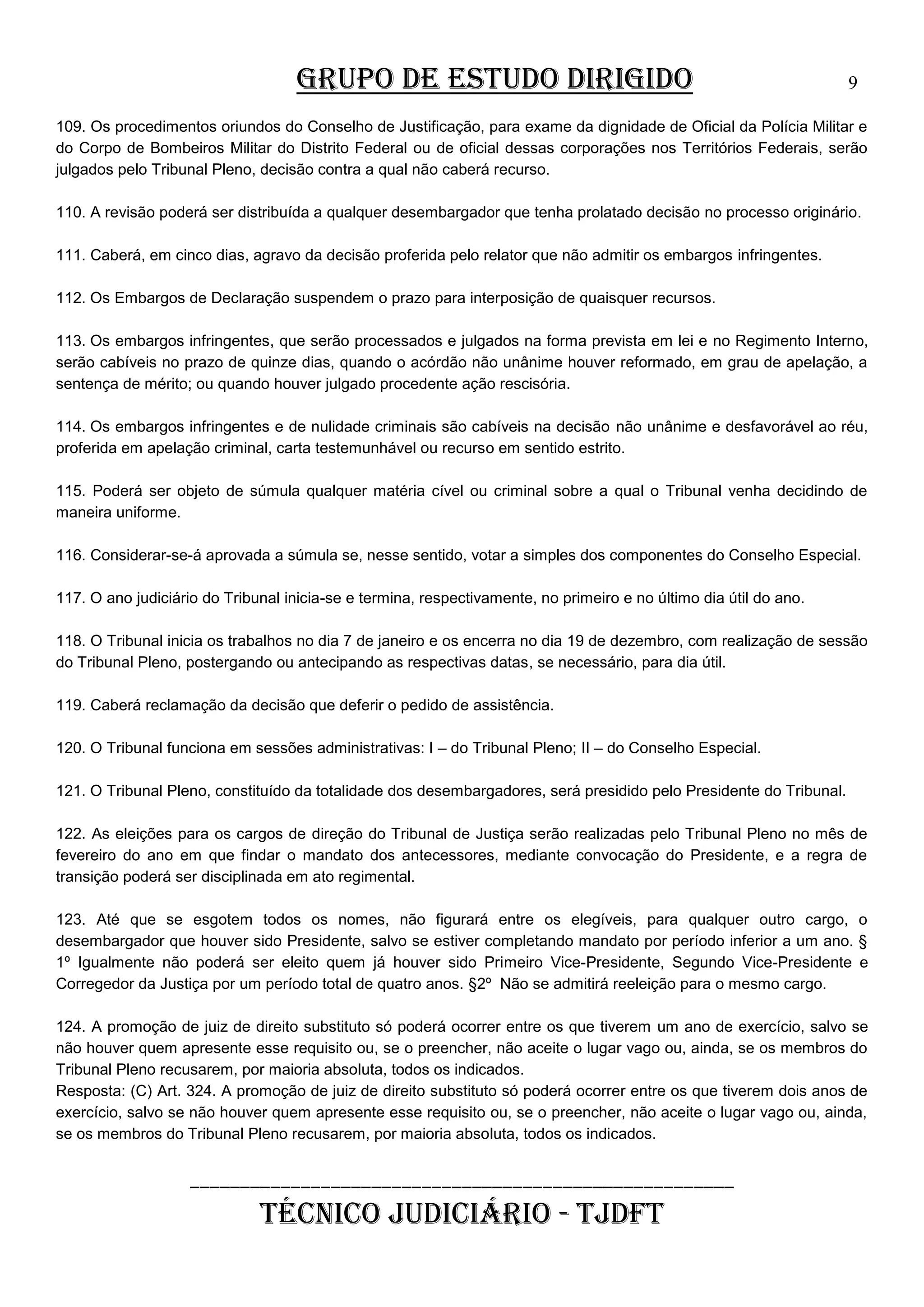 GRUPO DE ESTUDO DIRIGIDO

9

109. Os procedimentos oriundos do Conselho de Justificação, para exame da dignidade de Oficial da Polícia Militar e
do Corpo de Bombeiros Militar do Distrito Federal ou de oficial dessas corporações nos Territórios Federais, serão
julgados pelo Tribunal Pleno, decisão contra a qual não caberá recurso.
110. A revisão poderá ser distribuída a qualquer desembargador que tenha prolatado decisão no processo originário.
111. Caberá, em cinco dias, agravo da decisão proferida pelo relator que não admitir os embargos infringentes.
112. Os Embargos de Declaração suspendem o prazo para interposição de quaisquer recursos.
113. Os embargos infringentes, que serão processados e julgados na forma prevista em lei e no Regimento Interno,
serão cabíveis no prazo de quinze dias, quando o acórdão não unânime houver reformado, em grau de apelação, a
sentença de mérito; ou quando houver julgado procedente ação rescisória.
114. Os embargos infringentes e de nulidade criminais são cabíveis na decisão não unânime e desfavorável ao réu,
proferida em apelação criminal, carta testemunhável ou recurso em sentido estrito.
115. Poderá ser objeto de súmula qualquer matéria cível ou criminal sobre a qual o Tribunal venha decidindo de
maneira uniforme.
116. Considerar-se-á aprovada a súmula se, nesse sentido, votar a simples dos componentes do Conselho Especial.
117. O ano judiciário do Tribunal inicia-se e termina, respectivamente, no primeiro e no último dia útil do ano.
118. O Tribunal inicia os trabalhos no dia 7 de janeiro e os encerra no dia 19 de dezembro, com realização de sessão
do Tribunal Pleno, postergando ou antecipando as respectivas datas, se necessário, para dia útil.
119. Caberá reclamação da decisão que deferir o pedido de assistência.
120. O Tribunal funciona em sessões administrativas: I – do Tribunal Pleno; II – do Conselho Especial.
121. O Tribunal Pleno, constituído da totalidade dos desembargadores, será presidido pelo Presidente do Tribunal.
122. As eleições para os cargos de direção do Tribunal de Justiça serão realizadas pelo Tribunal Pleno no mês de
fevereiro do ano em que findar o mandato dos antecessores, mediante convocação do Presidente, e a regra de
transição poderá ser disciplinada em ato regimental.
123. Até que se esgotem todos os nomes, não figurará entre os elegíveis, para qualquer outro cargo, o
desembargador que houver sido Presidente, salvo se estiver completando mandato por período inferior a um ano. §
1º Igualmente não poderá ser eleito quem já houver sido Primeiro Vice-Presidente, Segundo Vice-Presidente e
Corregedor da Justiça por um período total de quatro anos. §2º Não se admitirá reeleição para o mesmo cargo.
124. A promoção de juiz de direito substituto só poderá ocorrer entre os que tiverem um ano de exercício, salvo se
não houver quem apresente esse requisito ou, se o preencher, não aceite o lugar vago ou, ainda, se os membros do
Tribunal Pleno recusarem, por maioria absoluta, todos os indicados.
Resposta: (C) Art. 324. A promoção de juiz de direito substituto só poderá ocorrer entre os que tiverem dois anos de
exercício, salvo se não houver quem apresente esse requisito ou, se o preencher, não aceite o lugar vago ou, ainda,
se os membros do Tribunal Pleno recusarem, por maioria absoluta, todos os indicados.

______________________________________________________

TÉCNICO JUDICIÁRIO - TJDFT

 