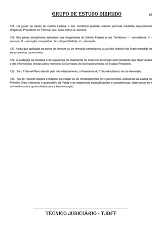 GRUPO DE ESTUDO DIRIGIDO

10

125. Os juízes de direito do Distrito Federal e dos Territórios poderão solicitar permuta mediante requerimento
dirigido ao Presidente do Tribunal, que, após instruí-lo, decidirá.
126. São penas disciplinares aplicáveis aos magistrados do Distrito Federal e dos Territórios: I – advertência; II –
censura; III – remoção compulsória; IV – disponibilidade; V – demissão.
127. Ainda que aplicadas as penas de censura ou de remoção compulsória, o juiz não vitalício não ficará impedido de
ser promovido ou removido.
128. A avaliação da presteza e da segurança do vitaliciando no exercício da função será resultante das observações
e das informações obtidas pelos membros da Comissão de Acompanhamento de Estágio Probatório.
129. Se o Tribunal Pleno decidir pelo não vitaliciamento, o Presidente do Tribunal editará o ato de demissão.
130. Ato do Tribunal disporá a respeito da criação ou do remanejamento de Circunscrições Judiciárias da Justiça de
Primeiro Grau, indicando o quantitativo de Varas e as respectivas especializações e competências, observando-se a
conveniência e a oportunidade para a Administração.

______________________________________________________

TÉCNICO JUDICIÁRIO - TJDFT

 